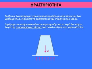 ΔΡΑΣΤΗΡΙΟΤΗΤΑ
Γεμίζουμε ένα ποτήρι με νερό και προσαρμόζουμε από πάνω του ένα
χαρτομάντιλο, έτσι ώστε να εφάπτεται με την επιφάνεια του νερού.
Γυρίζουμε το ποτήρι ανάποδα και παρατηρούμε ότι το νερό δεν πέφτει,
λόγω της ατμοσφαιρικής πίεσης που ασκεί ο αέρας στο χαρτομάντιλο.
w
 