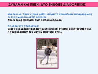 Μια δύναμη, όπως έχουμε μάθει, μπορεί να προκαλέσει παραμόρφωση
σε ένα σώμα στο οποίο ασκείται.
Από τι όμως εξαρτάται αυτή η παραμόρφωση;
Ας δούμε ένα παράδειγμα:
Ένας χιονοδρόμος φοράει χιονοπέδιλα και στέκεται ακίνητος στο χιόνι.
Η παραμόρφωση του χιονιού εξαρτάται από...
ΔΥΝΑΜΗ ΚΑΙ ΠΙΕΣΗ: ΔΥΟ ΕΝΝΟΙΕΣ ΔΙΑΦΟΡΕΤΙΚΕΣ
 