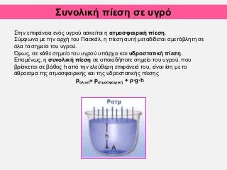 Συνολική πίεση σε υγρό
.
Στην επιφάνεια ενός υγρού ασκείται η ατμοσφαιρική πίεση.
Σύμφωνα με την αρχή του Πασκάλ, η πίεση αυτή μεταδίδεται αμετάβλητη σε
όλα τα σημεία του υγρού.
Όμως, σε κάθε σημείο του υγρού υπάρχει και υδροστατική πίεση.
Επομένως, η συνολική πίεση σε οποιοδήποτε σημείο του υγρού, που
βρίσκεται σε βάθος h από την ελεύθερη επιφάνειά του, είναι ίση με το
άθροισμα της ατμοσφαιρικής και της υδροστατικής πίεσης
pολική= pατμοσφαιρική + ρ·g·h
 