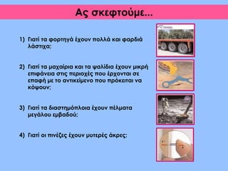 1) Γιατί τα φορτηγά έχουν πολλά και φαρδιά
λάστιχα;
2) Γιατί τα μαχαίρια και τα ψαλίδια έχουν μικρή
επιφάνεια στις περιοχές που έρχονται σε
επαφή με το αντικείμενο που πρόκειται να
κόψουν;
3) Γιατί τα διαστημόπλοια έχουν πέλματα
μεγάλου εμβαδού;
4) Γιατί οι πινέζες έχουν μυτερές άκρες;
Ας σκεφτούμε...
 