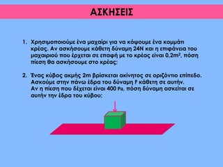 1. Χρησιμοποιούμε ένα μαχαίρι για να κόψουμε ένα κομμάτι κρέας.
Αν ασκήσουμε κάθετη δύναμη 24Ν και η επιφάνεια του
μαχαιριού που έρχεται σε επαφή με το κρέας είναι 0,2m2, πόση
πίεση θα ασκήσουμε στο κρέας;
2. Ένας κύβος ακμής 2m βρίσκεται ακίνητος σε οριζόντιο επίπεδο.
Ασκούμε στην πάνω έδρα του δύναμη F κάθετη σε αυτήν.
Αν η πίεση που δέχεται είναι 400 Pa, πόση δύναμη ασκείται σε
αυτήν την έδρα του κύβου;
ΑΣΚΗΣΕΙΣ
 