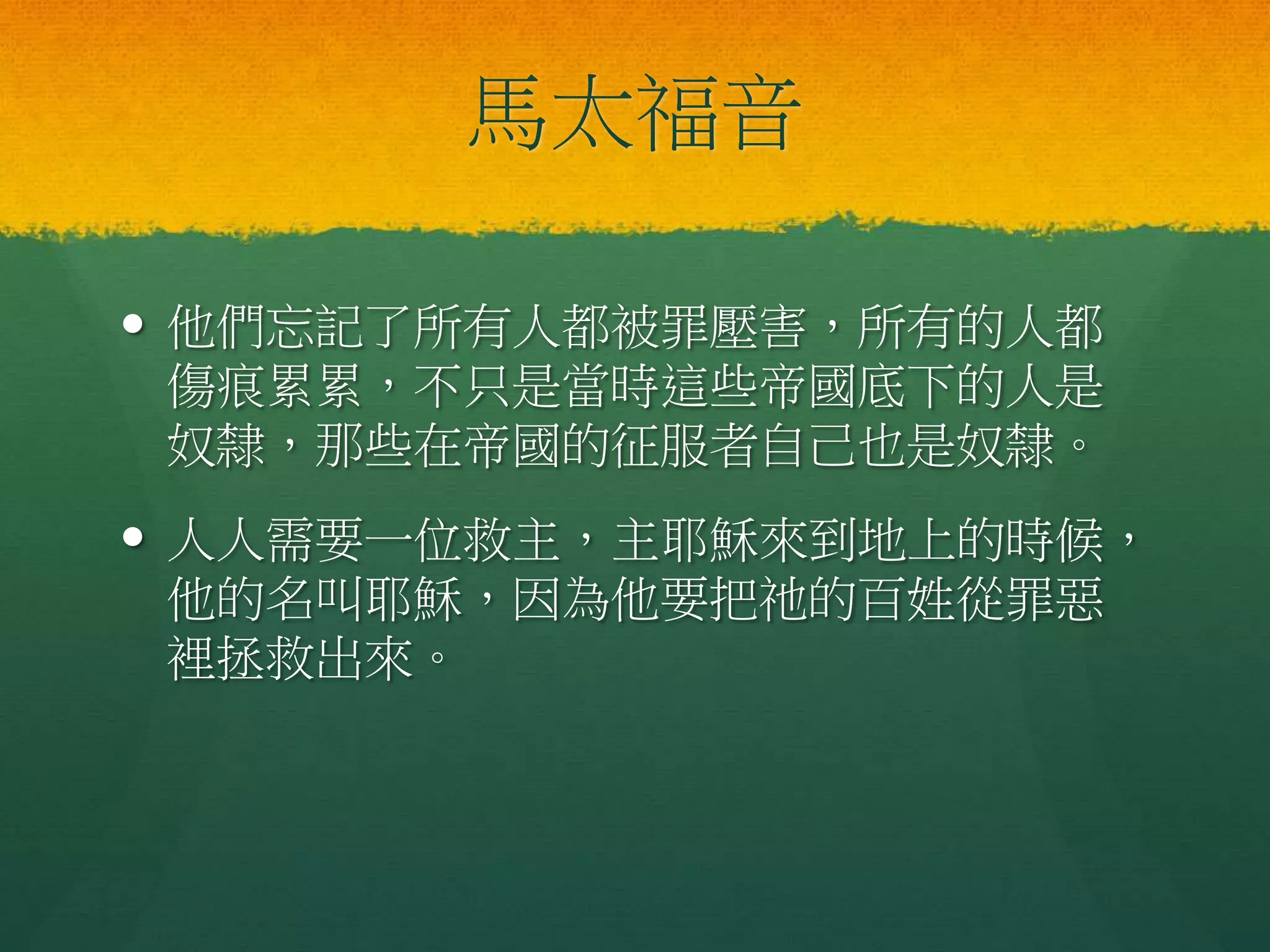馬太福音
 他們忘記了所有人都被罪壓害，所有的人都
傷痕累累，不只是當時這些帝國底下的人是
奴隸，那些在帝國的征服者自己也是奴隸。
 人人需要一位救主，主耶穌來到地上的時候，
他的名叫耶穌，因為他要把祂的百姓從罪惡
裡拯救出來。
 