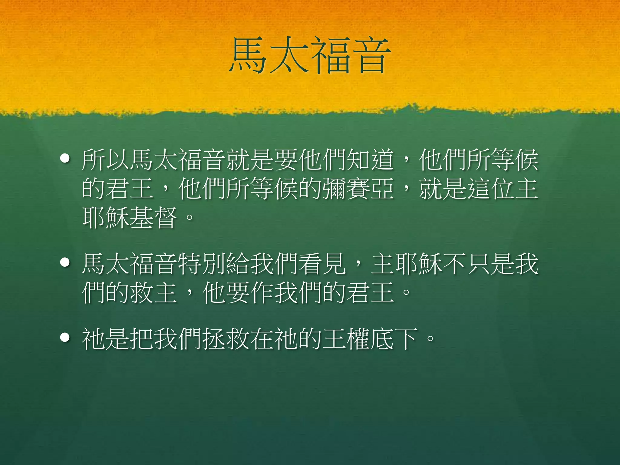 馬太福音
 所以馬太福音就是要他們知道，他們所等候
的君王，他們所等候的彌賽亞，就是這位主
耶穌基督。
 馬太福音特別給我們看見，主耶穌不只是我
們的救主，他要作我們的君王。
 祂是把我們拯救在祂的王權底下。
 