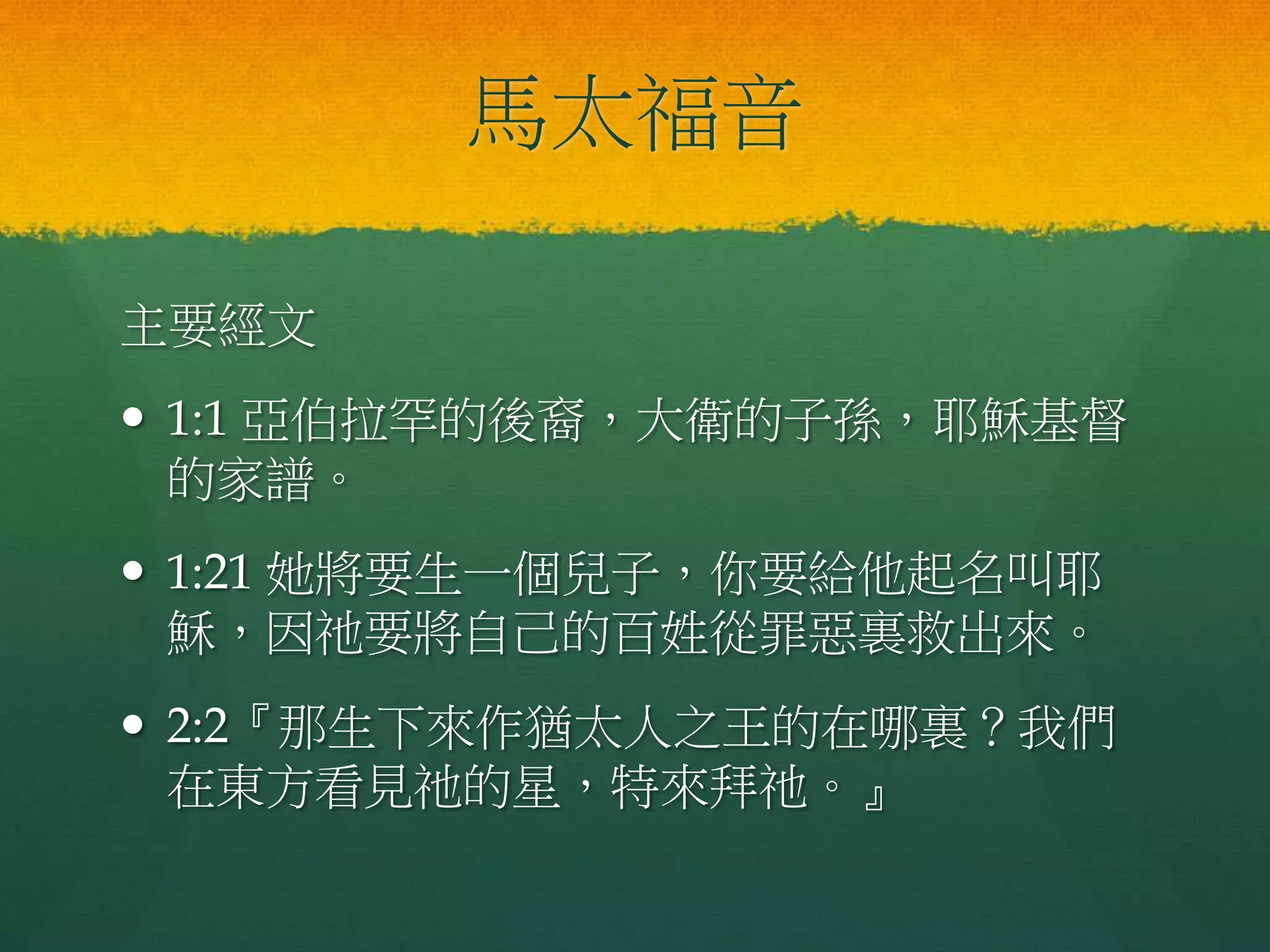 馬太福音
主要經文
 1:1 亞伯拉罕的後裔，大衛的子孫，耶穌基督
的家譜。
 1:21 她將要生一個兒子，你要給他起名叫耶
穌，因祂要將自己的百姓從罪惡裏救出來。
 2:2『那生下來作猶太人之王的在哪裏？我們
在東方看見祂的星，特來拜祂。』
 