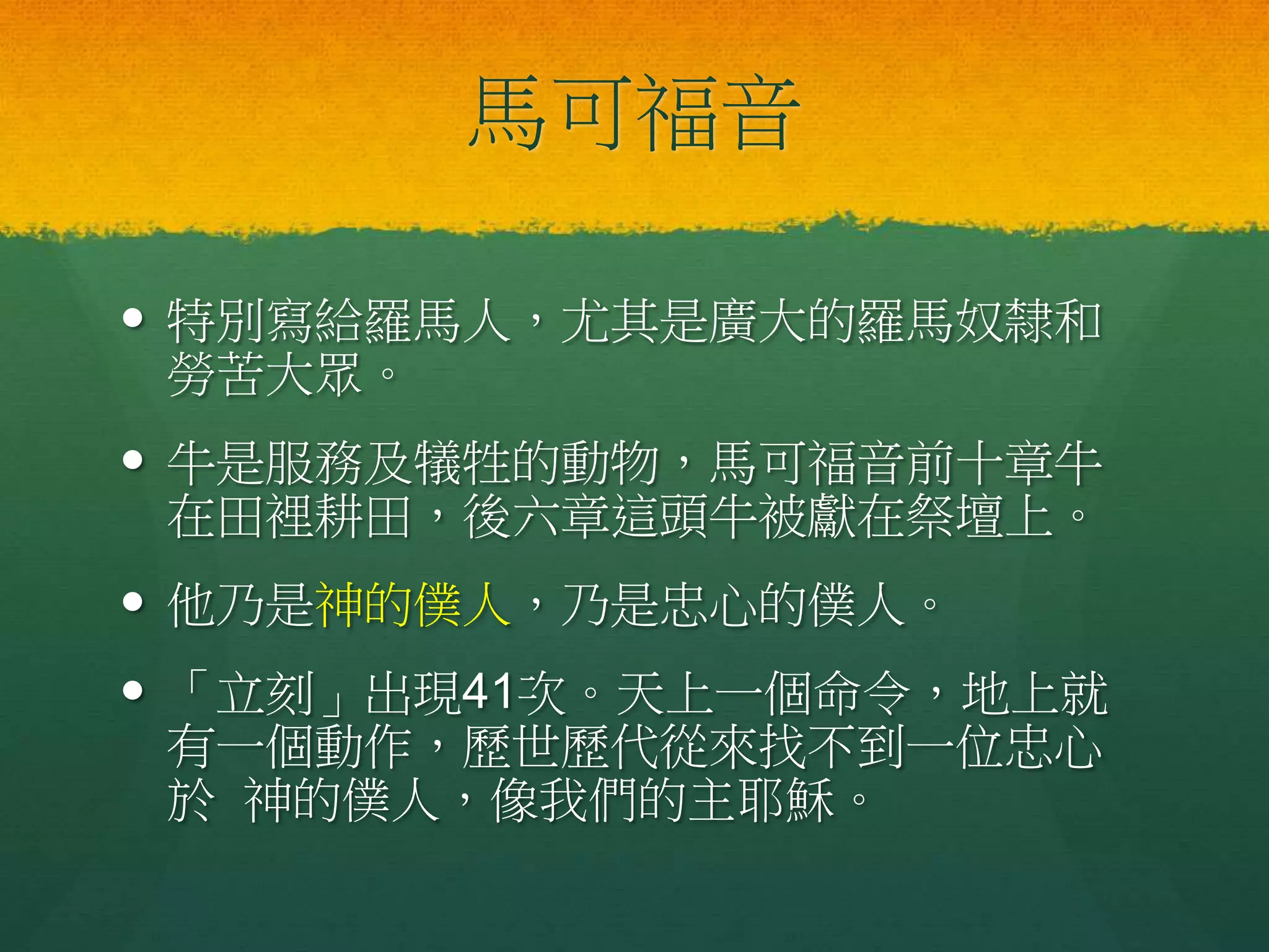 馬可福音
 特別寫給羅馬人，尤其是廣大的羅馬奴隸和
勞苦大眾。
 牛是服務及犠牲的動物，馬可福音前十章牛
在田裡耕田，後六章這頭牛被獻在祭壇上。
 他乃是神的僕人，乃是忠心的僕人。
 「立刻」出現41次。天上一個命令，地上就
有一個動作，歷世歷代從來找不到一位忠心
於 神的僕人，像我們的主耶穌。
 
