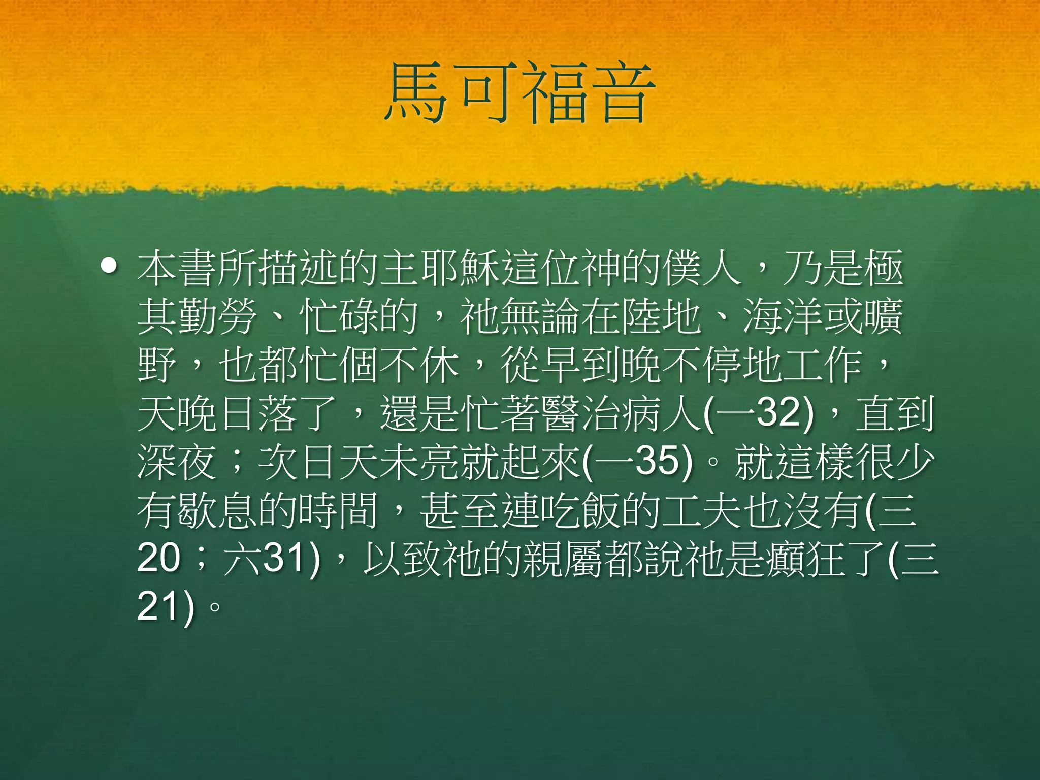 馬可福音
 本書所描述的主耶穌這位神的僕人，乃是極
其勤勞、忙碌的，祂無論在陸地、海洋或曠
野，也都忙個不休，從早到晚不停地工作，
天晚日落了，還是忙著醫治病人(一32)，直到
深夜；次日天未亮就起來(一35)。就這樣很少
有歇息的時間，甚至連吃飯的工夫也沒有(三
20；六31)，以致祂的親屬都說祂是癲狂了(三
21)。
 