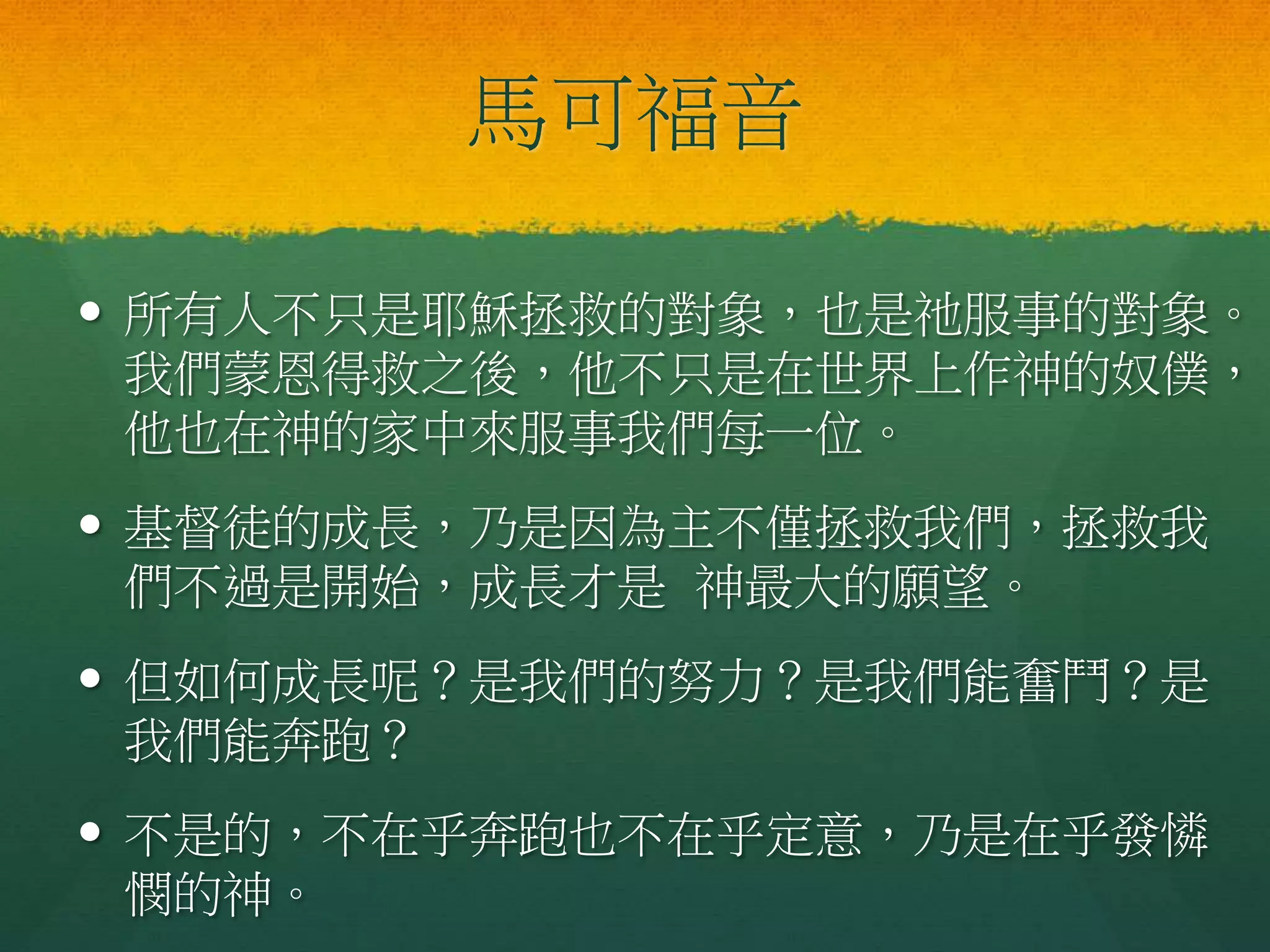 馬可福音
 所有人不只是耶穌拯救的對象，也是祂服事的對象。
我們蒙恩得救之後，他不只是在世界上作神的奴僕，
他也在神的家中來服事我們每一位。
 基督徒的成長，乃是因為主不僅拯救我們，拯救我
們不過是開始，成長才是 神最大的願望。
 但如何成長呢？是我們的努力？是我們能奮鬥？是
我們能奔跑？
 不是的，不在乎奔跑也不在乎定意，乃是在乎發憐
憫的神。
 