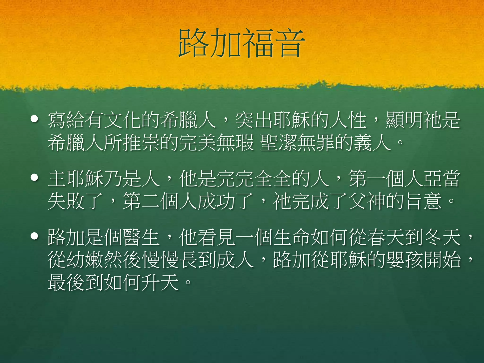 路加福音
 寫給有文化的希臘人，突出耶穌的人性，顯明祂是
希臘人所推崇的完美無瑕 聖潔無罪的義人。
 主耶穌乃是人，他是完完全全的人，第一個人亞當
失敗了，第二個人成功了，祂完成了父神的旨意。
 路加是個醫生，他看見一個生命如何從春天到冬天，
從幼嫩然後慢慢長到成人，路加從耶穌的嬰孩開始，
最後到如何升天。
 