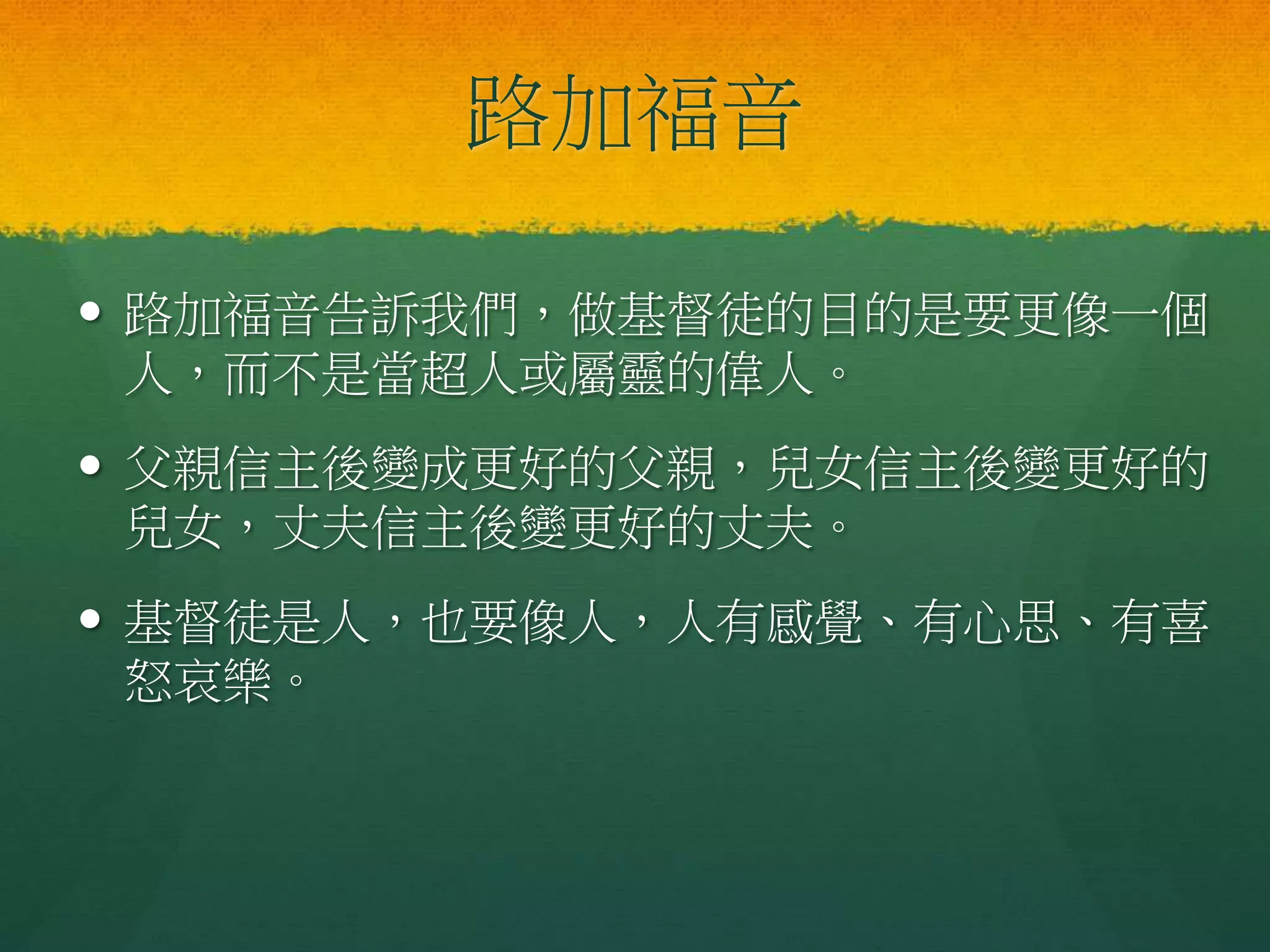 路加福音
 路加福音告訴我們，做基督徒的目的是要更像一個
人，而不是當超人或屬靈的偉人。
 父親信主後變成更好的父親，兒女信主後變更好的
兒女，丈夫信主後變更好的丈夫。
 基督徒是人，也要像人，人有感覺、有心思、有喜
怒哀樂。
 