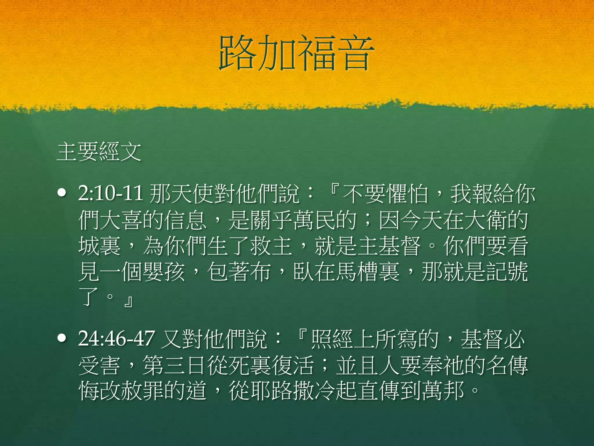 路加福音
主要經文
 2:10-11 那天使對他們說：『不要懼怕，我報給你
們大喜的信息，是關乎萬民的；因今天在大衛的
城裏，為你們生了救主，就是主基督。你們要看
見一個嬰孩，包著布，臥在馬槽裏，那就是記號
了。』
 24:46-47 又對他們說：『照經上所寫的，基督必
受害，第三日從死裏復活；並且人要奉祂的名傳
悔改赦罪的道，從耶路撒冷起直傳到萬邦。
 