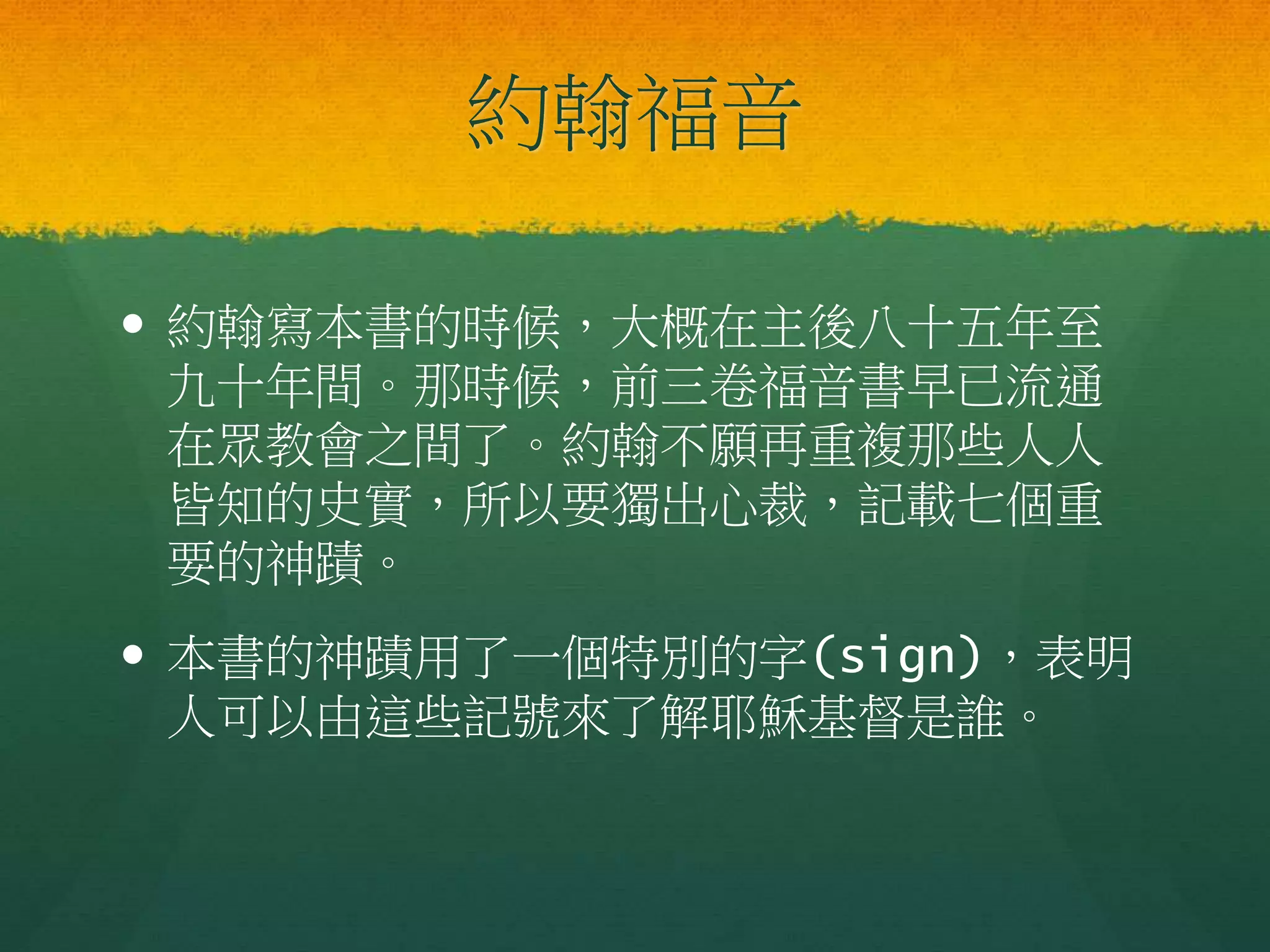 約翰福音
 約翰寫本書的時候，大概在主後八十五年至
九十年間。那時候，前三卷福音書早已流通
在眾教會之間了。約翰不願再重複那些人人
皆知的史實，所以要獨出心裁，記載七個重
要的神蹟。
 本書的神蹟用了一個特別的字(sign)，表明
人可以由這些記號來了解耶穌基督是誰。
 
