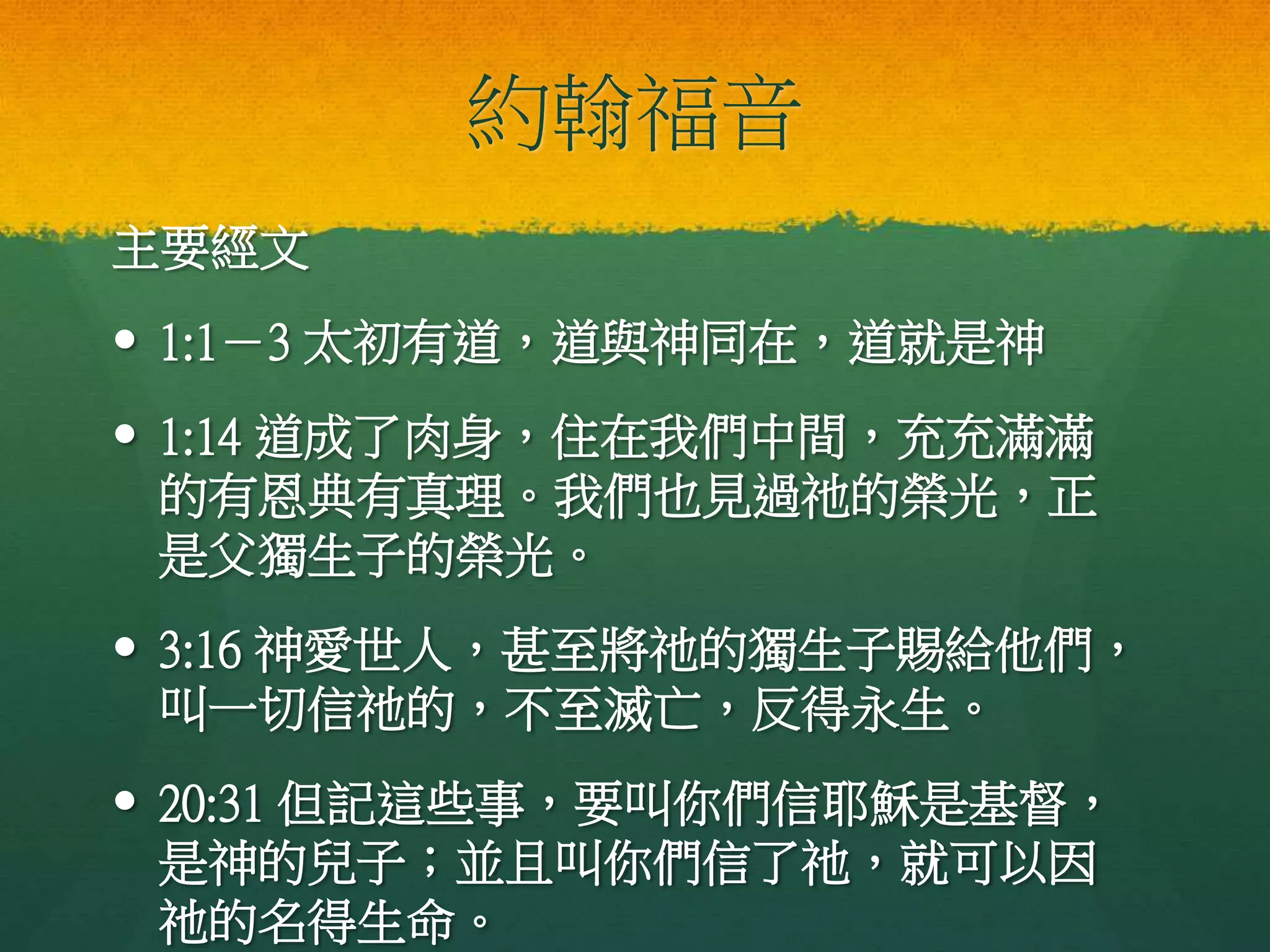 約翰福音
主要經文
 1:1－3 太初有道，道與神同在，道就是神
 1:14 道成了肉身，住在我們中間，充充滿滿
的有恩典有真理。我們也見過祂的榮光，正
是父獨生子的榮光。
 3:16 神愛世人，甚至將祂的獨生子賜給他們，
叫一切信祂的，不至滅亡，反得永生。
 20:31 但記這些事，要叫你們信耶穌是基督，
是神的兒子；並且叫你們信了祂，就可以因
祂的名得生命。
 