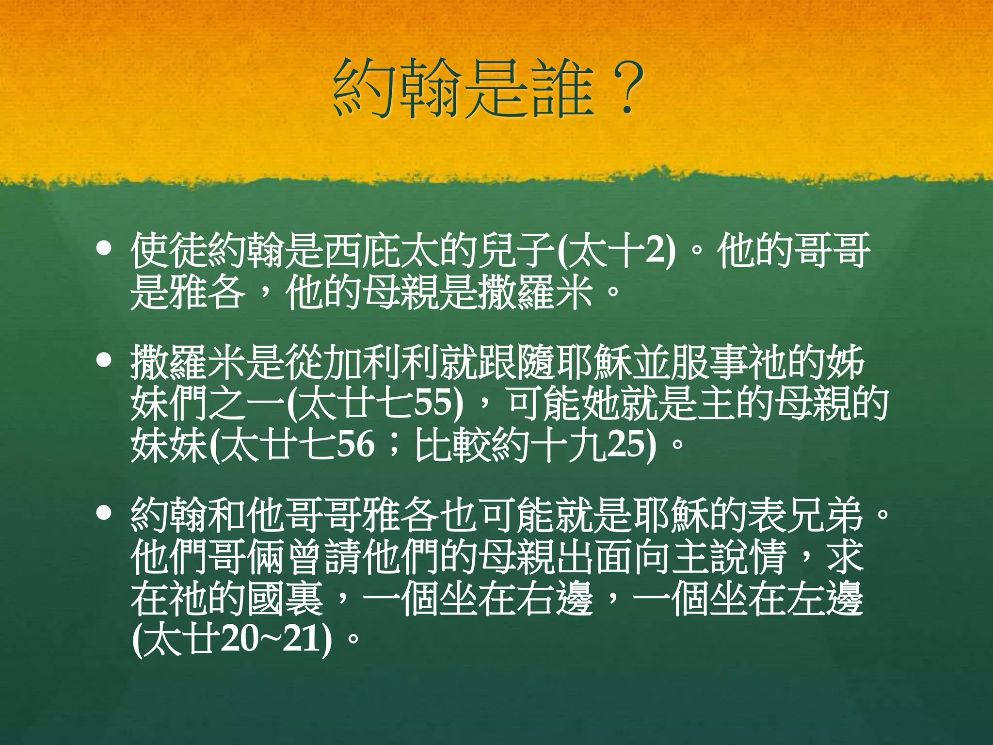 約翰是誰？
 使徒約翰是西庇太的兒子(太十2)。他的哥哥
是雅各，他的母親是撒羅米。
 撒羅米是從加利利就跟隨耶穌並服事祂的姊
妹們之一(太廿七55)，可能她就是主的母親的
妹妹(太廿七56；比較約十九25)。
 約翰和他哥哥雅各也可能就是耶穌的表兄弟。
他們哥倆曾請他們的母親出面向主說情，求
在祂的國裏，一個坐在右邊，一個坐在左邊
(太廿20~21)。
 