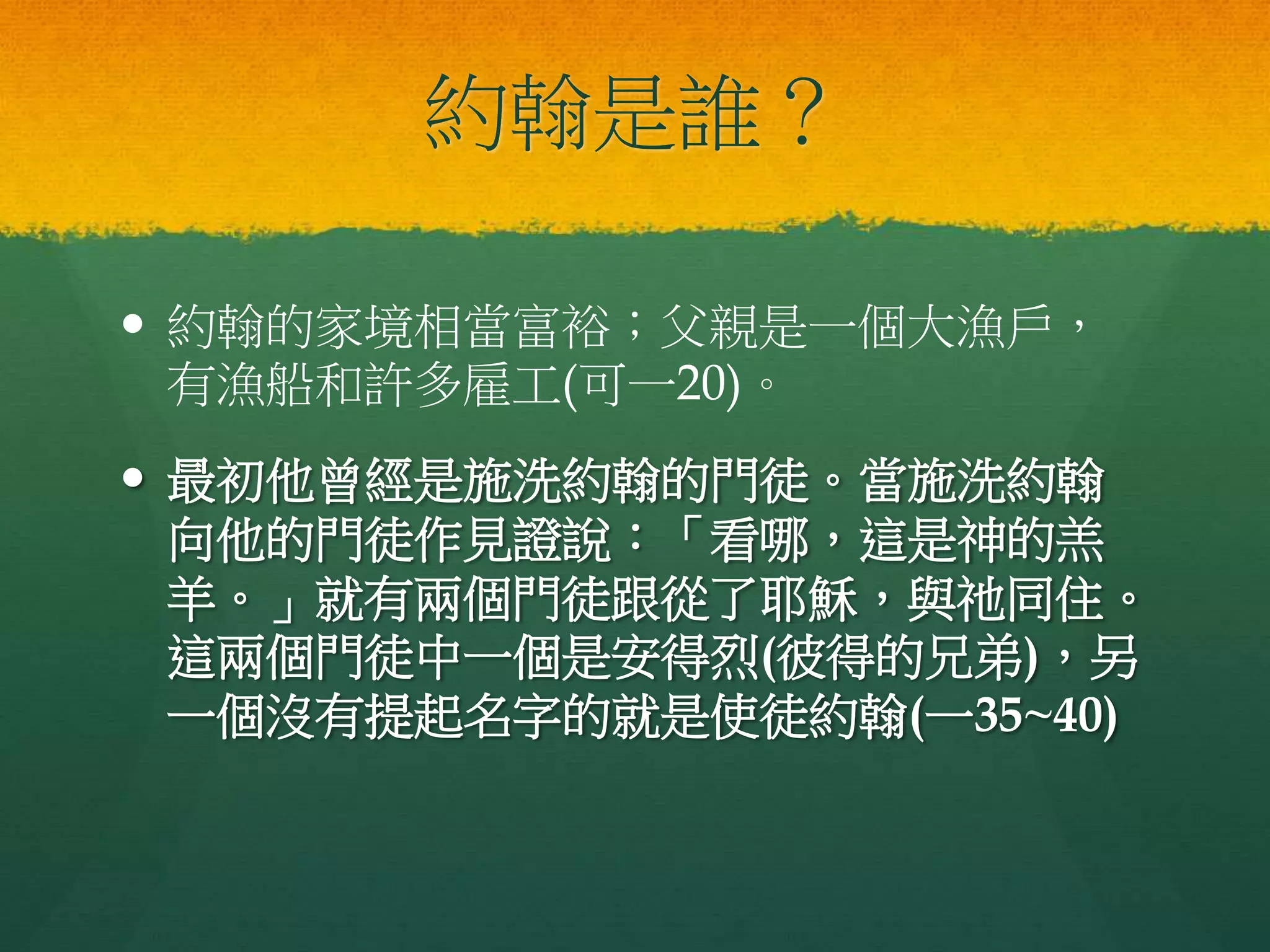 約翰是誰？
 約翰的家境相當富裕；父親是一個大漁戶，
有漁船和許多雇工(可一20)。
 最初他曾經是施洗約翰的門徒。當施洗約翰
向他的門徒作見證說：「看哪，這是神的羔
羊。」就有兩個門徒跟從了耶穌，與祂同住。
這兩個門徒中一個是安得烈(彼得的兄弟)，另
一個沒有提起名字的就是使徒約翰(一35~40)
 