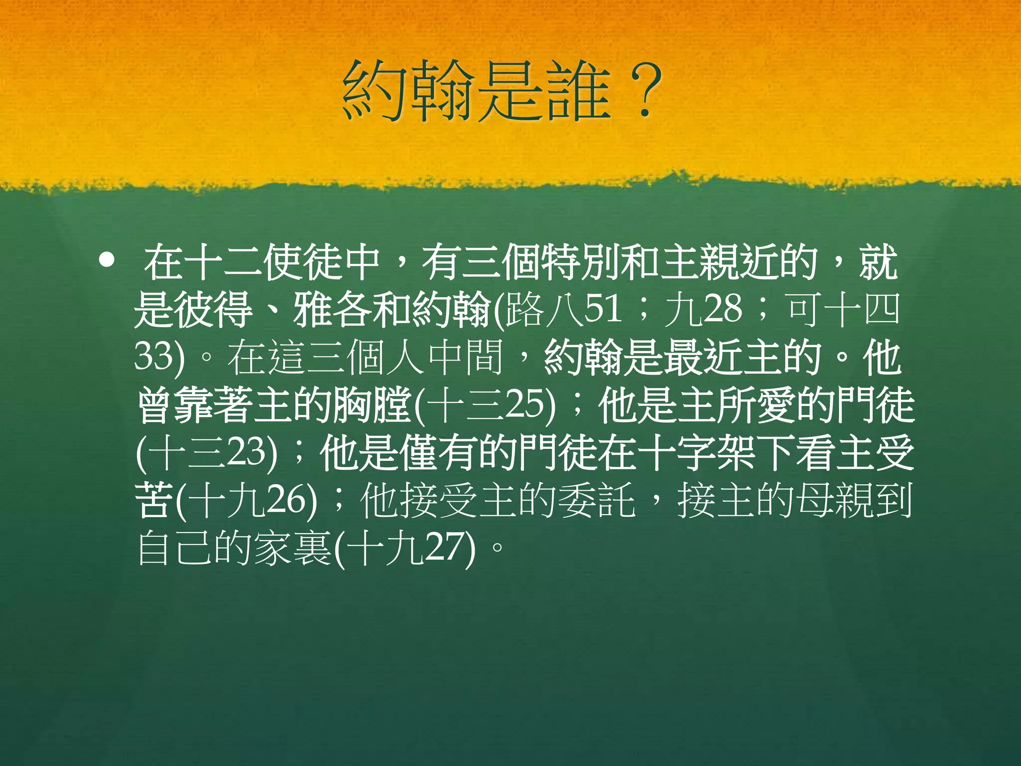 約翰是誰？
 在十二使徒中，有三個特別和主親近的，就
是彼得、雅各和約翰(路八51；九28；可十四
33)。在這三個人中間，約翰是最近主的。他
曾靠著主的胸膛(十三25)；他是主所愛的門徒
(十三23)；他是僅有的門徒在十字架下看主受
苦(十九26)；他接受主的委託，接主的母親到
自己的家裏(十九27)。
 