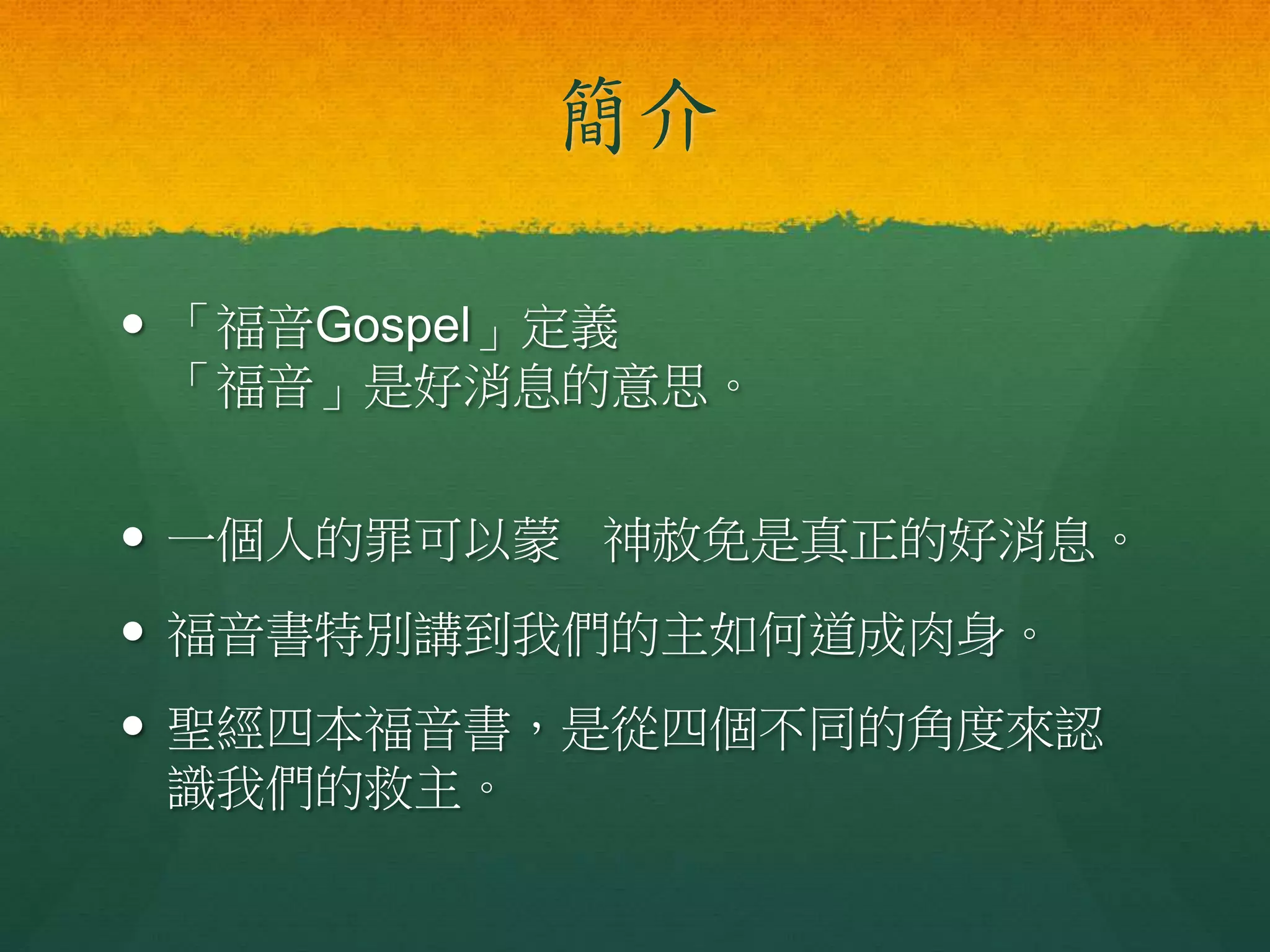 簡介
 「福音Gospel」定義
「福音」是好消息的意思。
 一個人的罪可以蒙 神赦免是真正的好消息。
 福音書特別講到我們的主如何道成肉身。
 聖經四本福音書，是從四個不同的角度來認
識我們的救主。
 