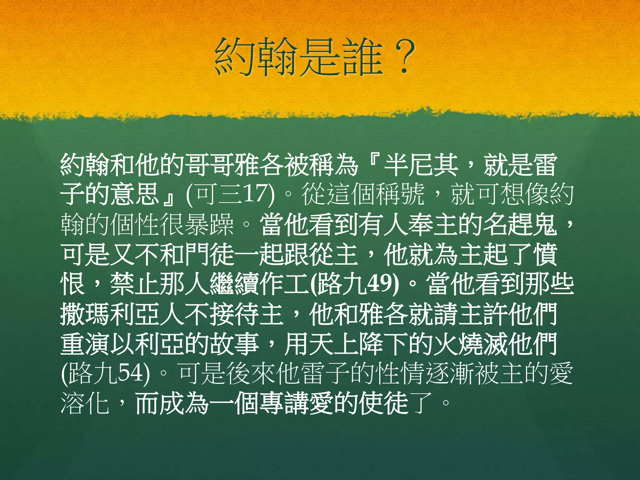 約翰是誰？
約翰和他的哥哥雅各被稱為『半尼其，就是雷
子的意思』(可三17)。從這個稱號，就可想像約
翰的個性很暴躁。當他看到有人奉主的名趕鬼，
可是又不和門徒一起跟從主，他就為主起了憤
恨，禁止那人繼續作工(路九49)。當他看到那些
撒瑪利亞人不接待主，他和雅各就請主許他們
重演以利亞的故事，用天上降下的火燒滅他們
(路九54)。可是後來他雷子的性情逐漸被主的愛
溶化，而成為一個專講愛的使徒了。
 