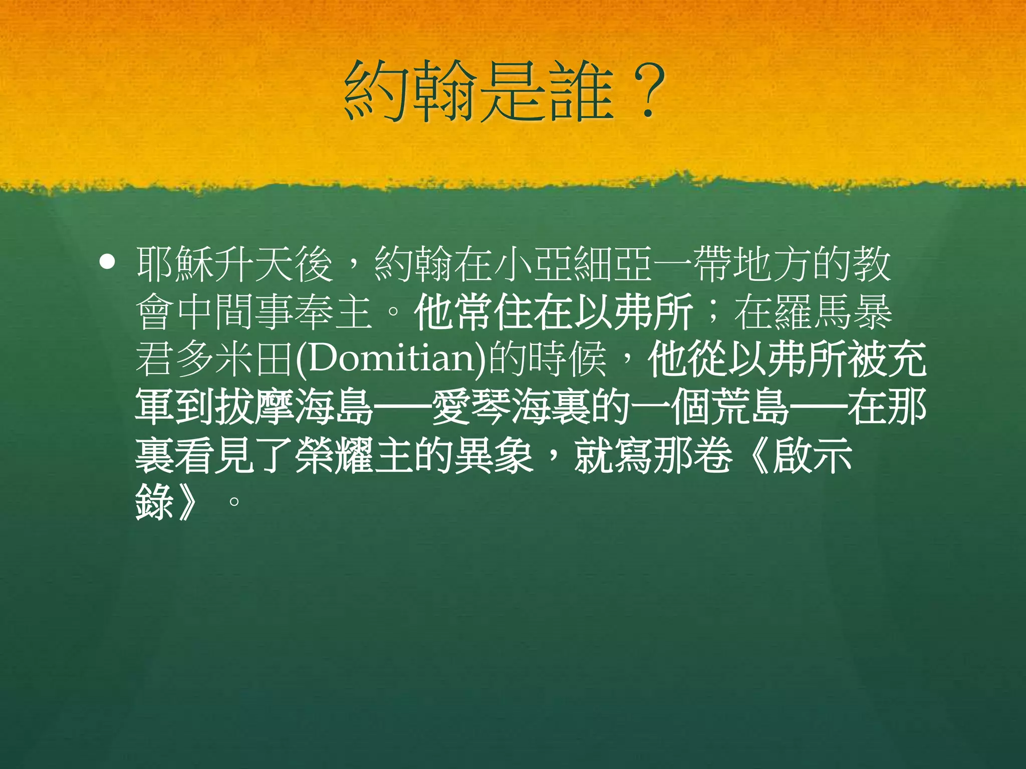 約翰是誰？
 耶穌升天後，約翰在小亞細亞一帶地方的教
會中間事奉主。他常住在以弗所；在羅馬暴
君多米田(Domitian)的時候，他從以弗所被充
軍到拔摩海島──愛琴海裏的一個荒島──在那
裏看見了榮耀主的異象，就寫那卷《啟示
錄》。
 
