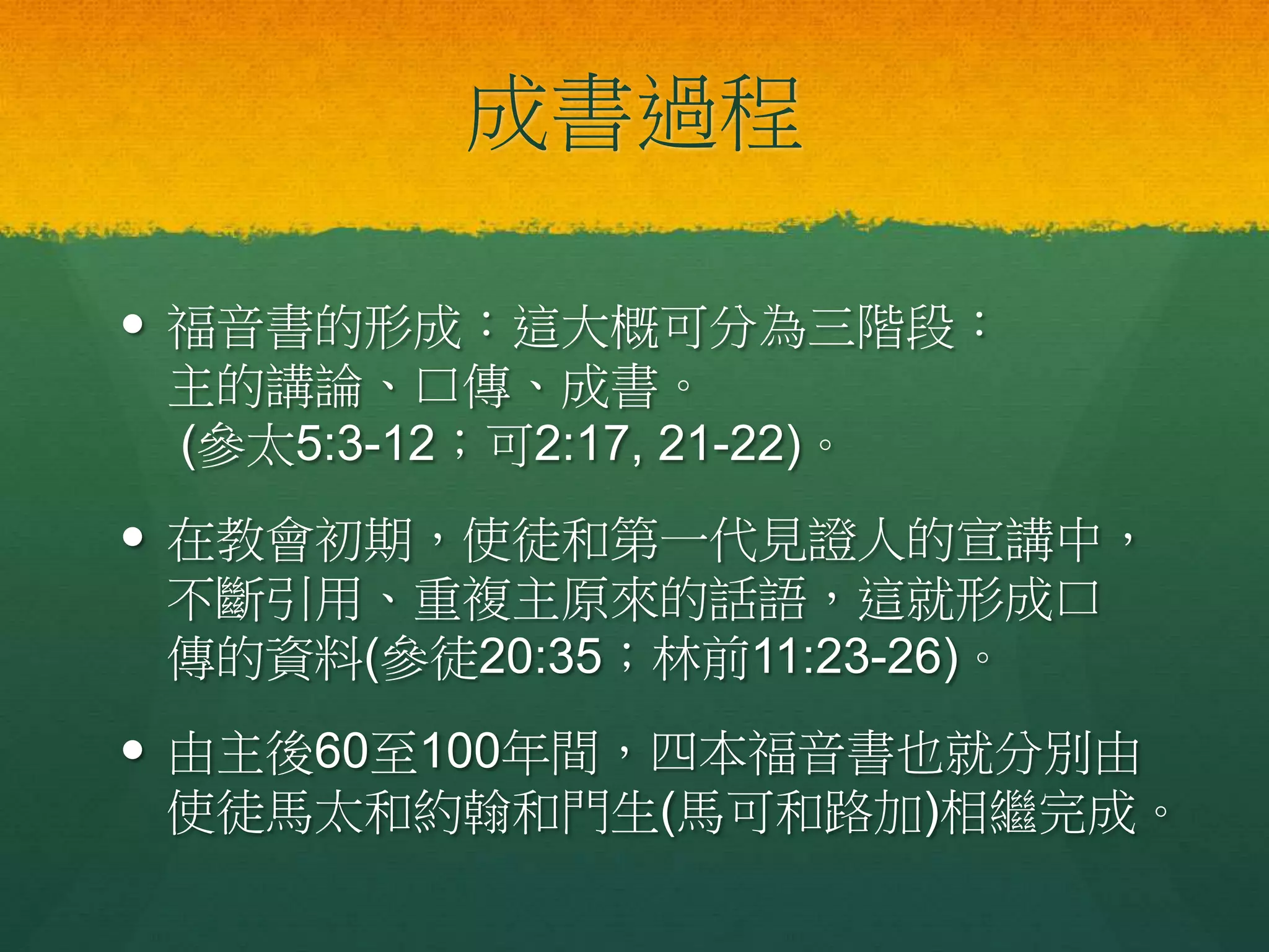 成書過程
 福音書的形成：這大概可分為三階段：
主的講論、口傳、成書。
(參太5:3-12；可2:17, 21-22)。
 在教會初期，使徒和第一代見證人的宣講中，
不斷引用、重複主原來的話語，這就形成口
傳的資料(參徒20:35；林前11:23-26)。
 由主後60至100年間，四本福音書也就分別由
使徒馬太和約翰和門生(馬可和路加)相繼完成。
 