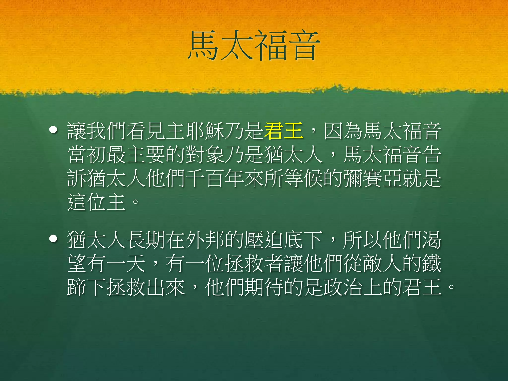 馬太福音
 讓我們看見主耶穌乃是君王，因為馬太福音
當初最主要的對象乃是猶太人，馬太福音告
訴猶太人他們千百年來所等候的彌賽亞就是
這位主。
 猶太人長期在外邦的壓迫底下，所以他們渴
望有一天，有一位拯救者讓他們從敵人的鐵
蹄下拯救出來，他們期待的是政治上的君王。
 