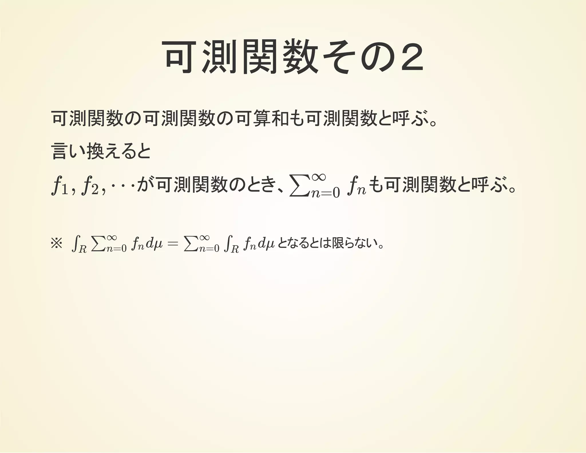 可測関数その２
可測関数の可算和も可測関数。
言い換えると
が可測関数のとき、 も可測関数。, , ⋯f1 f2 ∑
∞
n=0
fn
※　 となるとは限らない。dμ = dμ∫
R
∑
∞
n=0
fn ∑
∞
n=0
∫
R
fn
 