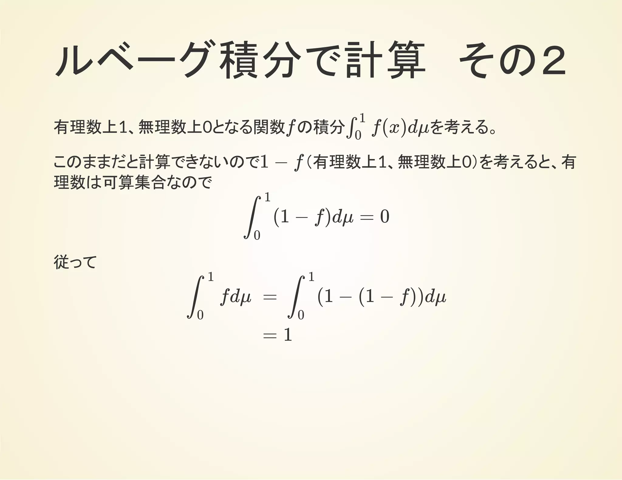 ルベーグ積分で計算　その２
有理数上0、無理数上1となる関数 の積分 を考える。f f(x)dμ∫
1
0
このままだと計算できないので、 （有理数上1、無理数上0）を考えると、
有理数は可算集合なので
1 − f
(1 − f)dμ∫
1
0
=
=
=
dμ∫
1
0
∑
a:rational
1{a}
dμ∑
a:rational
∫
1
0
1{a}
0 = 0∑
a:rational
従って
fdμ∫
1
0
=
=
(1 − (1 − f))dμ∫
1
0
1
 