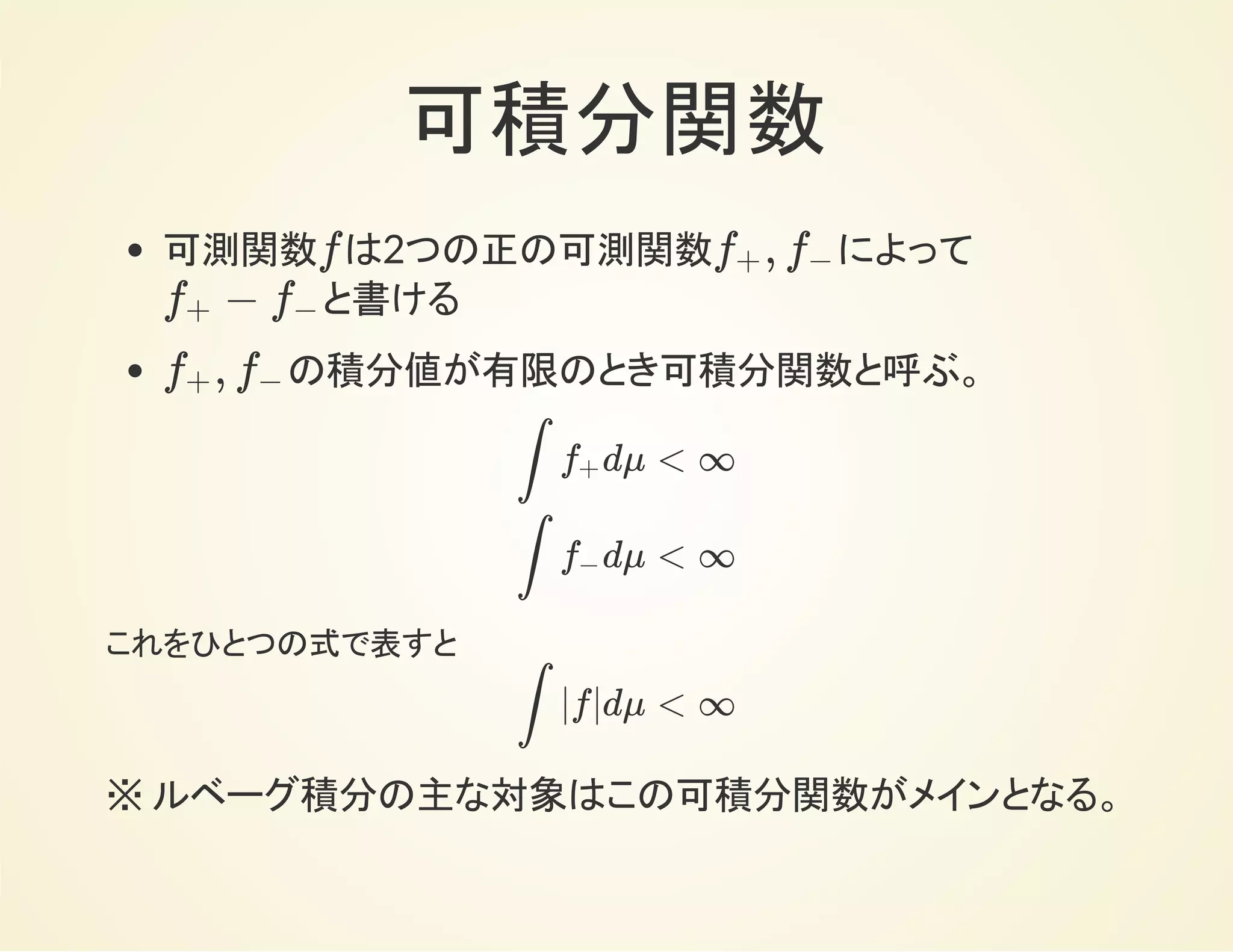 可積分関数
可測関数 は2つの正の可測関数 によって
と書ける
の積分値が有限のとき可積分関数と呼ぶ。
f ,f+ f−
−f+ f−
,f+ f−
dμ < ∞∫
R
f+
dμ < ∞∫
R
f−
これをひとつの式で表すと
|f|dμ < ∞∫
R
※ ルベーグ積分の主な対象はこの可積分関数がメインとなる。
 