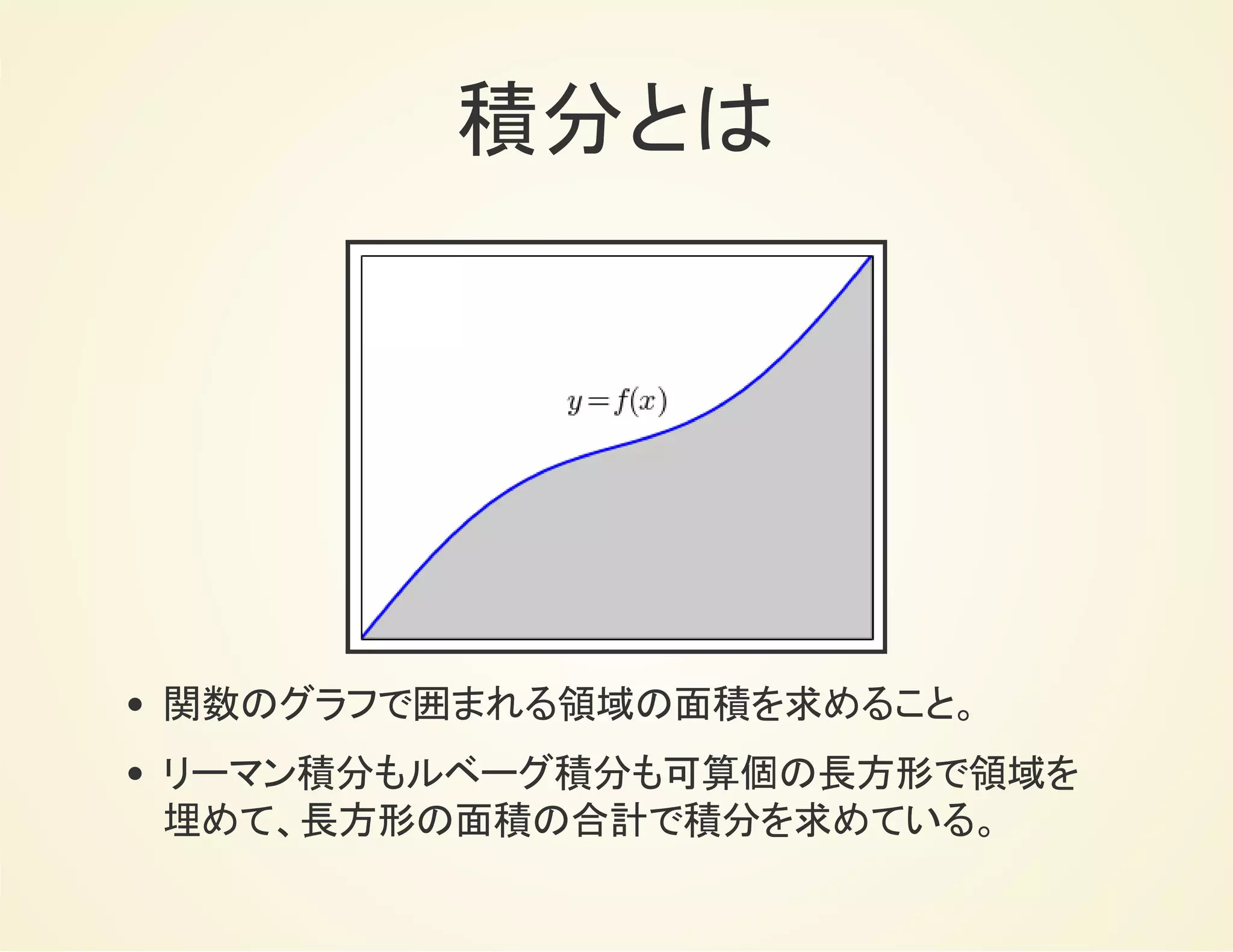 積分とは
関数のグラフで囲まれる領域の面積を求めること。
リーマン積分もルベーグ積分も可算個の長方形で領域を
埋めて、長方形の面積の合計で積分を求めている。
 