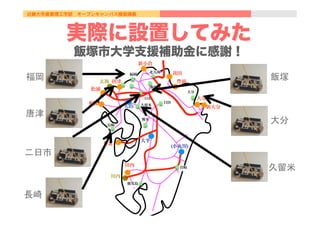 近畿大学産業理工学部 オープンキャンパス模擬講義
  苅田
松浦
新小倉
豊前
大分
新大分
唐津
相浦
苓北
川内
玄海
川内
大平
福岡
北九州
長崎
熊本
鹿児島
大分
日田
宮崎
久留米
二日市
飯塚
(小丸川)
天山
実際に設置してみた
飯塚市大学支援補助金に感謝！
福岡	
唐津	
二日市	
長崎	
飯塚	
大分	
久留米	
 