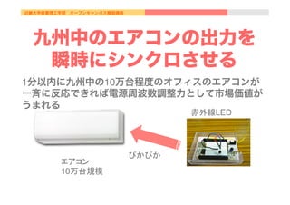 近畿大学産業理工学部 オープンキャンパス模擬講義
九州中のエアコンの出力を
瞬時にシンクロさせる
1分以内に九州中の10万台程度のオフィスのエアコンが
一斉に反応できれば電源周波数調整力として市場価値が
うまれる
エアコン
10万台規模	
赤外線LED	
ぴかぴか	
 