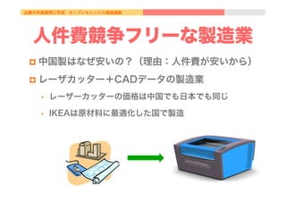近畿大学産業理工学部 オープンキャンパス模擬講義
人件費競争フリーな製造業
p  中国製はなぜ安いの？（理由：人件費が安いから）
p  レーザカッター＋CADデータの製造業
•  レーザーカッターの価格は中国でも日本でも同じ
•  IKEAは原材料に最適化した国で製造
 