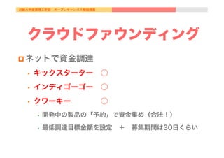 近畿大学産業理工学部 オープンキャンパス模擬講義
クラウドファウンディング
p ネットで資金調達
•  キックスターター ○
•  インディゴーゴー ○
•  クワーキー    ○
•  開発中の製品の「予約」で資金集め（合法！）
•  最低調達目標金額を設定 ＋ 募集期間は30日くらい
 