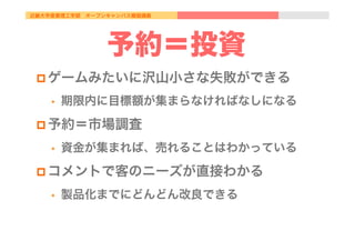近畿大学産業理工学部 オープンキャンパス模擬講義
予約＝投資
p ゲームみたいに沢山小さな失敗ができる
•  期限内に目標額が集まらなければなしになる
p 予約＝市場調査
•  資金が集まれば、売れることはわかっている
p コメントで客のニーズが直接わかる
•  製品化までにどんどん改良できる
 