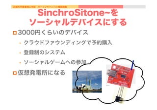 近畿大学産業理工学部 オープンキャンパス模擬講義
SinchroSitone を
ソーシャルデバイスにする
p 3000円くらいのデバイス
•  クラウドファウンディングで予約購入
•  登録制のシステム
•  ソーシャルゲームへの参加
p 仮想発電所になる
 