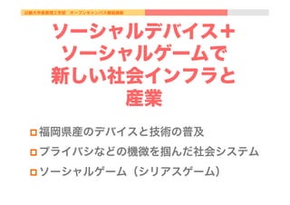 近畿大学産業理工学部 オープンキャンパス模擬講義
ソーシャルデバイス＋
ソーシャルゲームで
新しい社会インフラと
産業
p 福岡県産のデバイスと技術の普及
p プライバシなどの機微を掴んだ社会システム
p ソーシャルゲーム（シリアスゲーム）
 