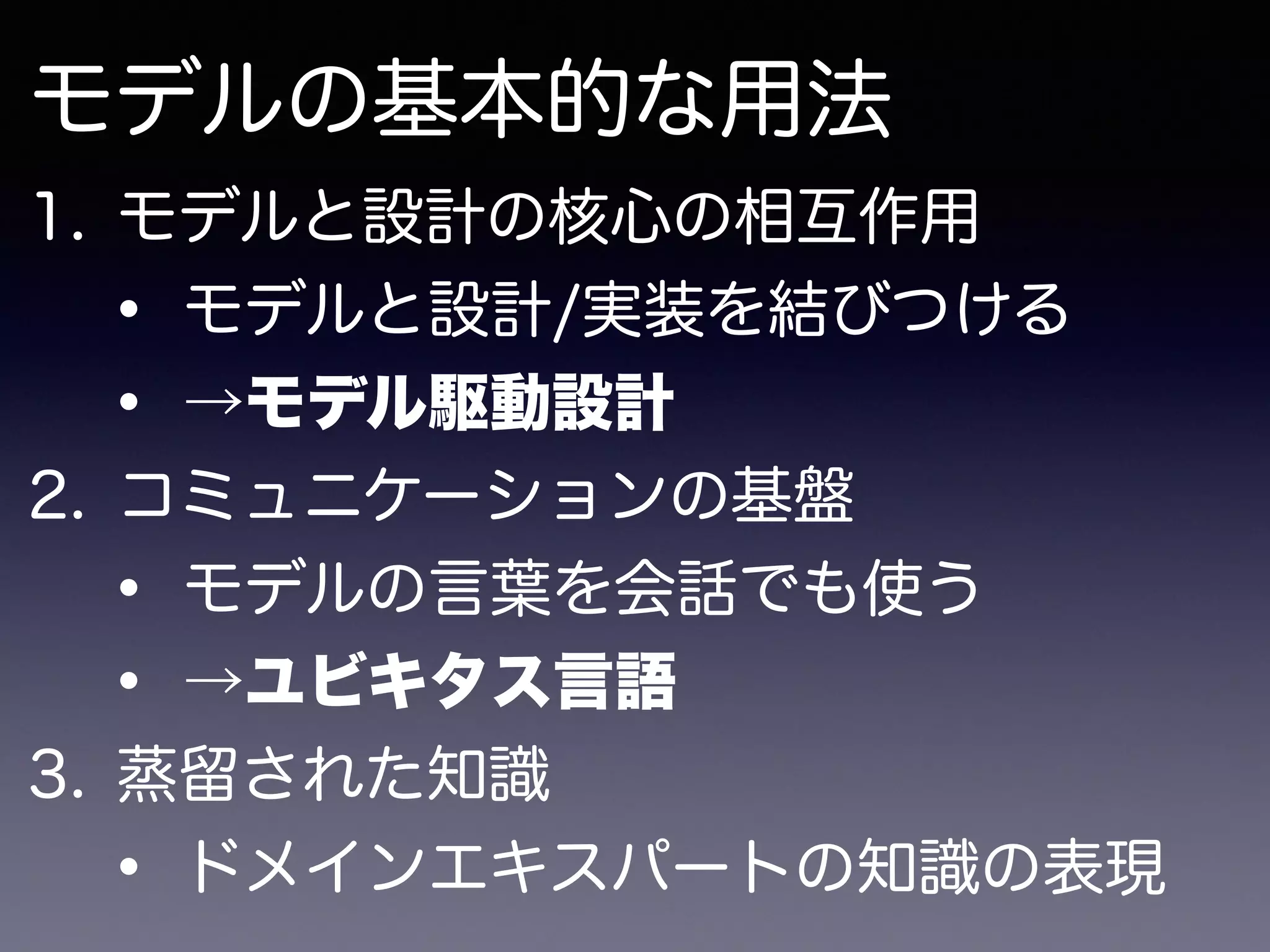 モデルの基本的な用法
1. モデルと設計の核心の相互作用
• モデルと設計/実装を結びつける
• →モデル駆動設計
2. コミュニケーションの基盤
• モデルの言葉を会話でも使う
• →ユビキタス言語
3. 蒸留された知識
• ドメインエキスパートの知識の表現
 