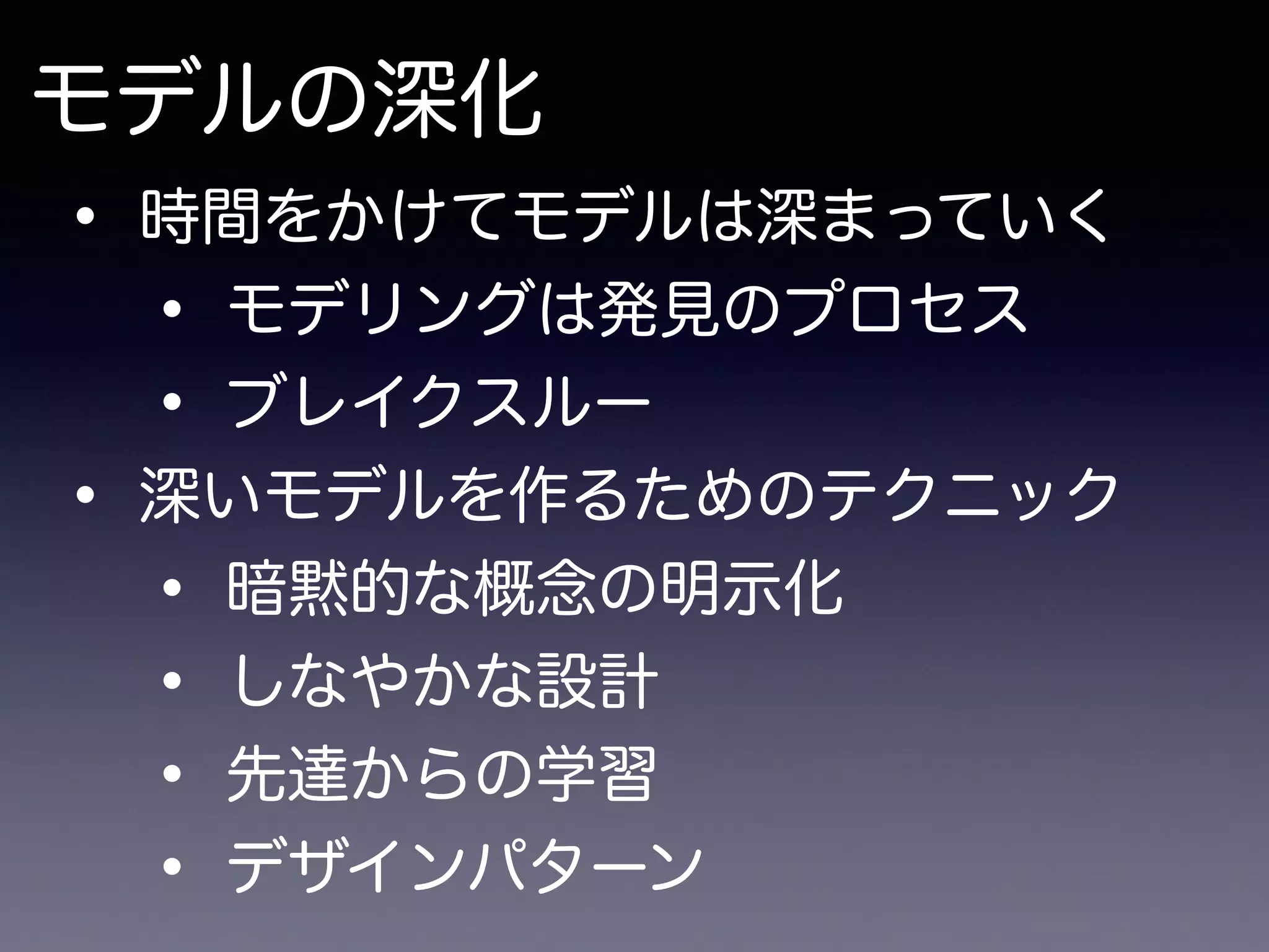 モデルの深化
• 時間をかけてモデルは深まっていく
• モデリングは発見のプロセス
• ブレイクスルー
• 深いモデルを作るためのテクニック
• 暗黙的な概念の明示化
• しなやかな設計
• 先達からの学習
• デザインパターン
 