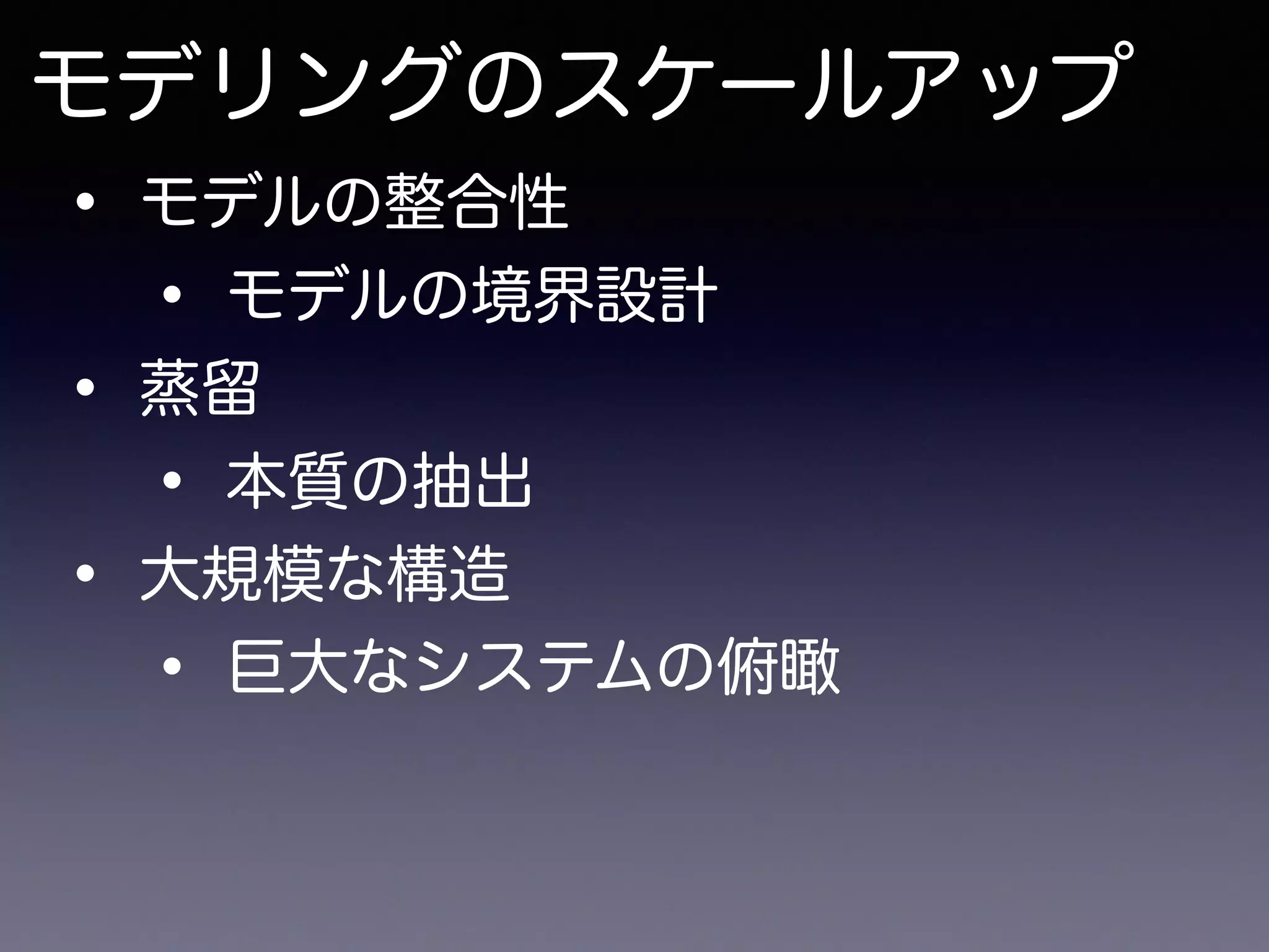 モデリングのスケールアップ
• モデルの整合性
• モデルの境界設計
• 蒸留
• 本質の抽出
• 大規模な構造
• 巨大なシステムの俯瞰
 