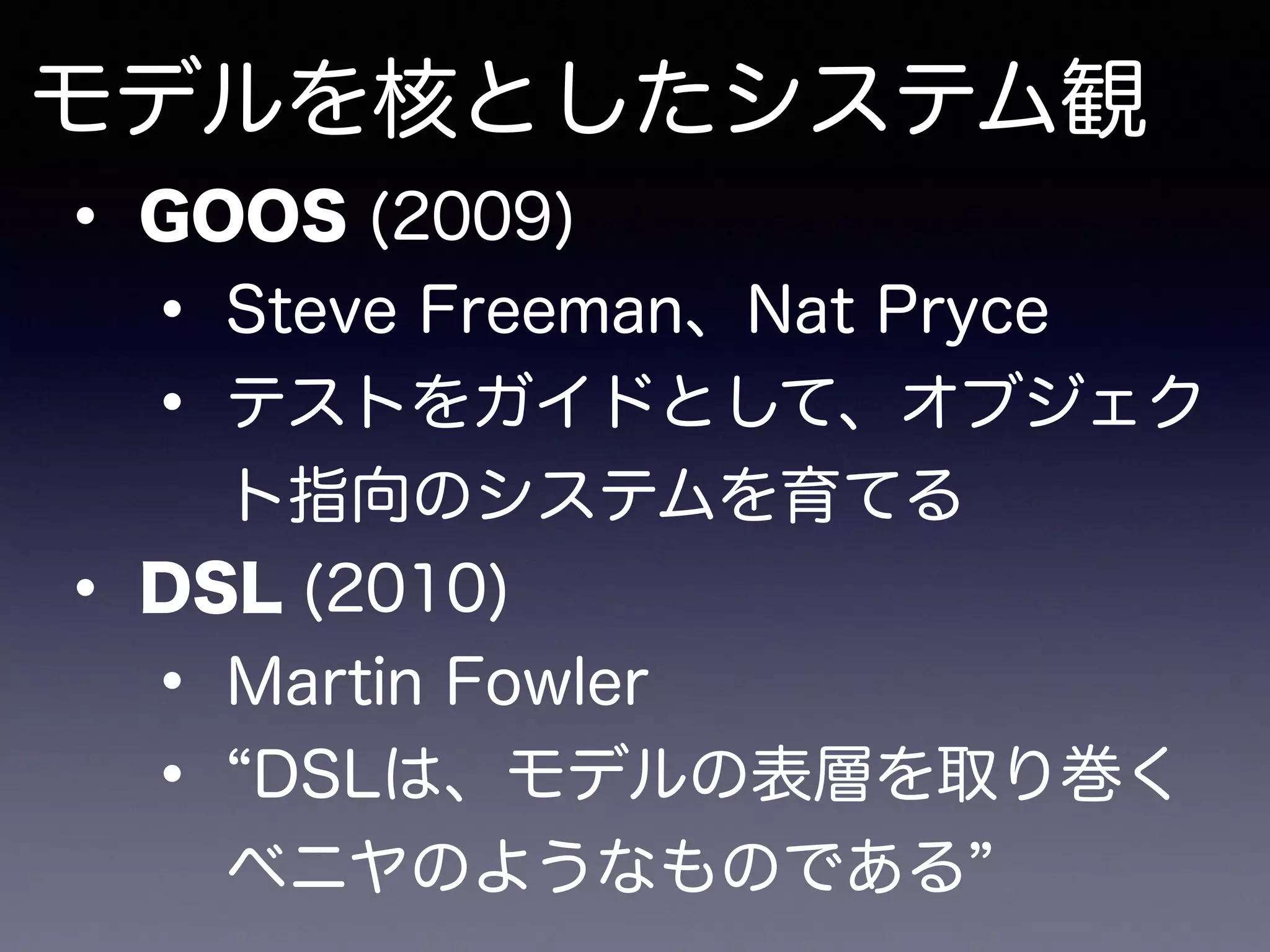 モデルを核としたシステム観
• GOOS (2009)
• Steve Freeman、Nat Pryce
• テストをガイドとして、オブジェク
ト指向のシステムを育てる
• DSL (2010)
• Martin Fowler
• DSLは、モデルの表層を取り巻く
ベニヤのようなものである
 
