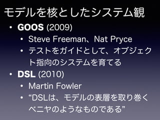 モデルを核としたシステム観
• GOOS (2009)
• Steve Freeman、Nat Pryce
• テストをガイドとして、オブジェク
ト指向のシステムを育てる
• DSL (2010)
• Martin Fowler
• DSLは、...