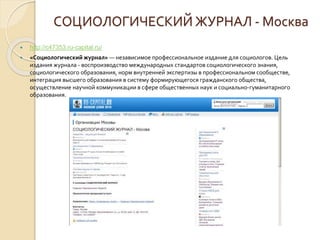 СОЦИОЛОГИЧЕСКИЙ ЖУРНАЛ - Москва
 http://c47353.ru-capital.ru/
 «Социологический журнал» — независимое профессиональное издание для социологов. Цель
издания журнала - воспроизводство международных стандартов социологического знания,
социологического образования, норм внутренней экспертизы в профессиональном сообществе,
интеграция высшего образования в систему формирующегося гражданского общества,
осуществление научной коммуникации в сфере общественных наук и социально-гуманитарного
образования.
 
