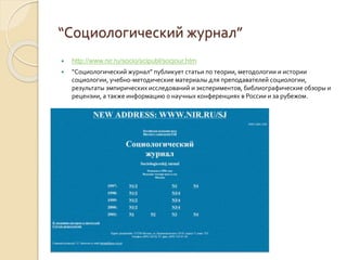 “Социологический журнал”
 http://www.nir.ru/socio/scipubl/socjour.htm
 “Социологический журнал” публикует статьи по теории, методологии и истории
социологии, учебно-методические материалы для преподавателей социологии,
результаты эмпирических исследований и экспериментов, библиографические обзоры и
рецензии, а также информацию о научных конференциях в России и за рубежом.
 