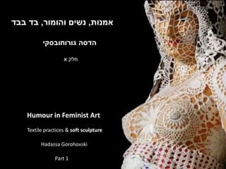 ‫הדסה‬‫גורוחובסקי‬
‫אמנות‬,‫והומור‬ ‫נשים‬,‫בבד‬ ‫בד‬
Humour in Feminist Art
Textile practices & soft sculpture
Hadassa Gorohovski
‫א‬ ‫חלק‬
Part 1
 