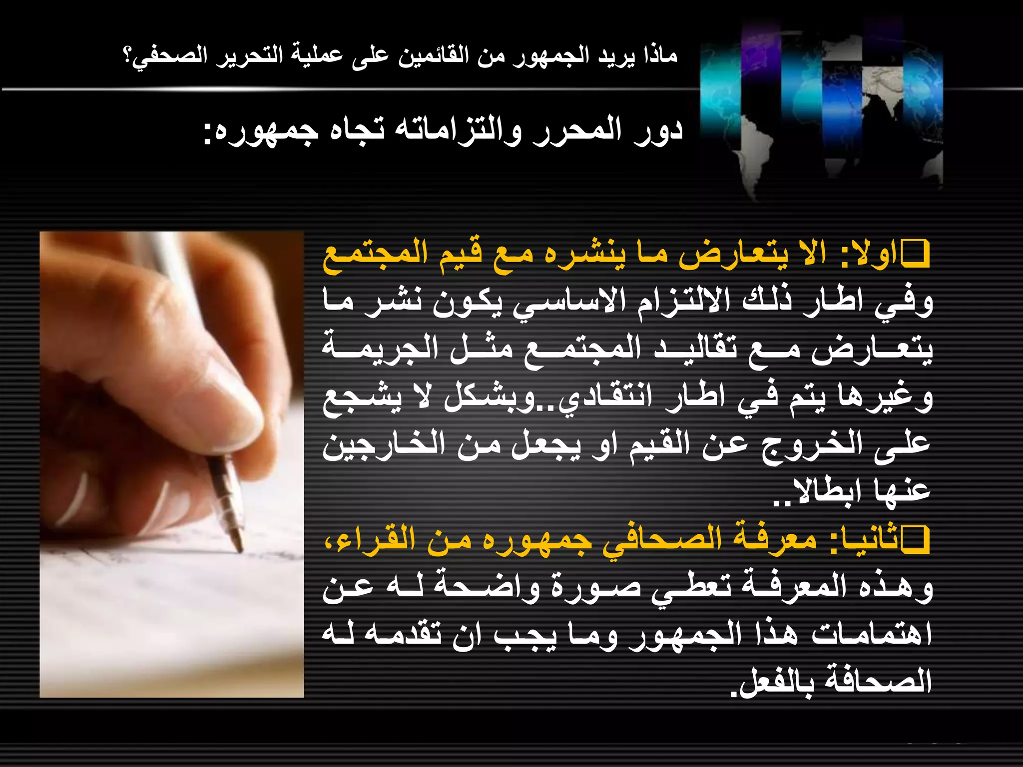 LOGOwww.themegallery.com
‫الصحفي؟‬ ‫التحرير‬ ‫عملية‬ ‫عل‬ ‫القائمين‬ ‫من‬ ‫الجمهور‬ ‫يريد‬ ‫ماذا‬
‫اوال‬:‫ل‬‫ل‬‫المجتم‬ ‫قليم‬ ‫مل‬ ‫ينشلره‬ ‫ملا‬ ‫يتعلارض‬ ‫اال‬
‫ل‬‫ل‬‫م‬ ‫نشلر‬ ‫لون‬‫ل‬‫يك‬ ‫االساسلي‬ ‫لمام‬‫ل‬‫االلت‬ ‫ذللش‬ ‫لار‬‫ل‬‫اط‬ ‫وفلي‬‫ا‬
‫لللة‬‫ل‬‫الجريم‬ ‫لللل‬‫ل‬‫مث‬ ‫للل‬‫ل‬‫المجتم‬ ‫لللد‬‫ل‬‫تقالي‬ ‫للل‬‫ل‬‫م‬ ‫لللارض‬‫ل‬‫يتع‬
‫انتقلادي‬ ‫اطلار‬ ‫فلي‬ ‫يتم‬ ‫وغيرها‬..‫يشل‬ ‫ال‬ ‫وبشلكل‬‫ج‬
‫لارجين‬‫ل‬‫الخ‬ ‫لن‬‫ل‬‫م‬ ‫لل‬‫ل‬‫يجع‬ ‫او‬ ‫ليم‬‫ل‬‫الق‬ ‫لن‬‫ل‬‫ع‬ ‫لرو‬‫ل‬‫الخ‬ ‫ل‬‫ل‬‫عل‬
‫ابطاال‬ ‫عنها‬..
‫لا‬‫ل‬‫ثاني‬:‫لراءا‬‫ل‬‫الق‬ ‫لن‬‫ل‬‫م‬ ‫لوره‬‫ل‬‫جمه‬ ‫لحافي‬‫ل‬‫الص‬ ‫لة‬‫ل‬‫معرف‬
‫للن‬‫ل‬‫ع‬ ‫لل‬‫ل‬‫ل‬ ‫للحة‬‫ل‬‫واض‬ ‫للور‬‫ل‬‫ص‬ ‫للي‬‫ل‬‫تعط‬ ‫للة‬‫ل‬‫المعرف‬ ‫للذه‬‫ل‬‫وه‬
‫ل‬‫ل‬‫ل‬ ‫ل‬‫ل‬‫تقدم‬ ‫ان‬ ‫لب‬‫ل‬‫يج‬ ‫لا‬‫ل‬‫وم‬ ‫لور‬‫ل‬‫الجمه‬ ‫لذا‬‫ل‬‫ه‬ ‫لات‬‫ل‬‫اهتمام‬
‫بالفعل‬ ‫الصحافة‬.
‫جمهوره‬ ‫تجاه‬ ‫والتمامات‬ ‫المحرر‬ ‫دور‬:
 