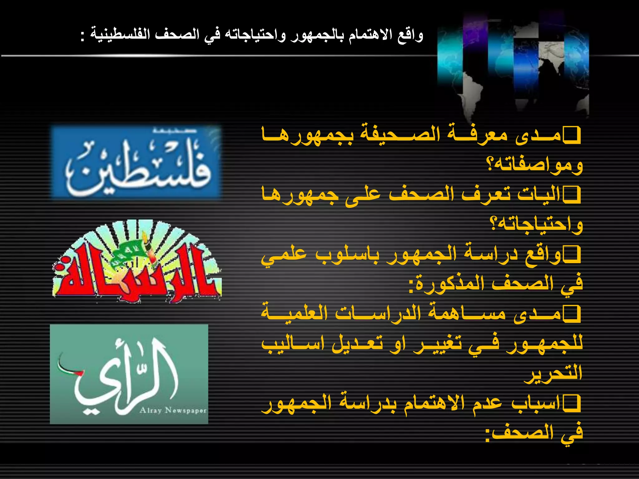 LOGOwww.themegallery.com
‫الفلسطينية‬ ‫الصحر‬ ‫في‬ ‫واحتياجات‬ ‫بالجمهور‬ ‫االهتمام‬ ‫واق‬:
‫لللا‬‫ل‬‫بجمهوره‬ ‫لللحيفة‬‫ل‬‫الص‬ ‫لللة‬‫ل‬‫معرف‬ ‫لللد‬‫ل‬‫م‬
‫؟‬ ‫ومواصفات‬
‫لا‬‫ل‬‫جمهوره‬ ‫ل‬‫ل‬‫عل‬ ‫لحر‬‫ل‬‫الص‬ ‫لرر‬‫ل‬‫تع‬ ‫لات‬‫ل‬‫الي‬
‫؟‬ ‫واحتياجات‬
‫علملي‬ ‫باسللوب‬ ‫الجمهلور‬ ‫دراسلة‬ ‫واق‬
‫المذكور‬ ‫الصحر‬ ‫في‬:
‫للللة‬‫ل‬‫العلمي‬ ‫للللات‬‫ل‬‫الدراس‬ ‫للللاهمة‬‫ل‬‫مس‬ ‫للللد‬‫ل‬‫م‬
‫اسلللاليب‬ ‫تعلللديل‬ ‫او‬ ‫للر‬‫ل‬‫تغيي‬ ‫فلللي‬ ‫للور‬‫ل‬‫للجمه‬
‫التحرير‬
‫الجمهلور‬ ‫بدراسة‬ ‫االهتمام‬ ‫عدم‬ ‫اسباب‬
‫الصحر‬ ‫في‬:
 