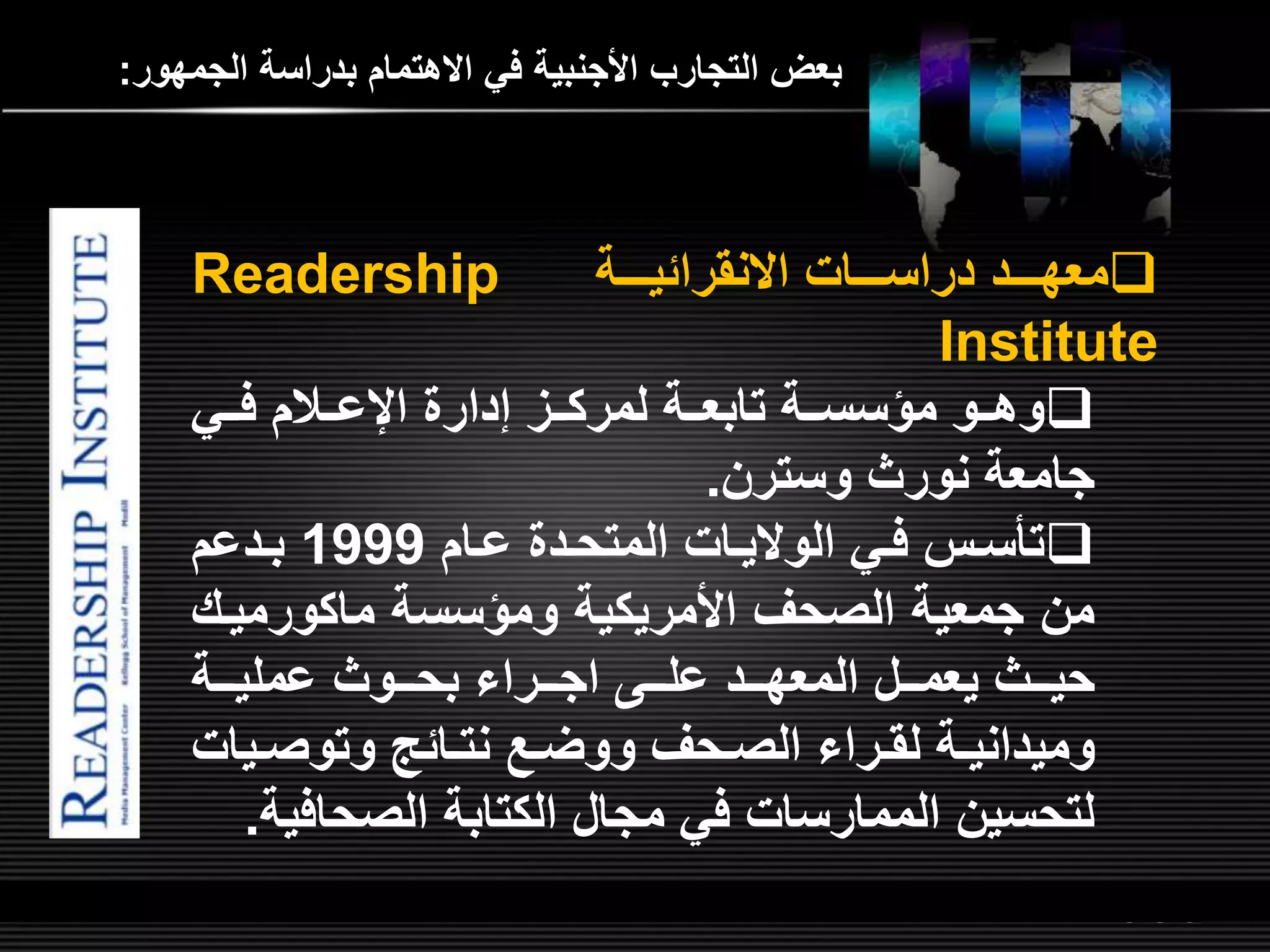 LOGOwww.themegallery.com
‫الجمهور‬ ‫بدراسة‬ ‫االهتمام‬ ‫في‬ ‫األجنبية‬ ‫التجارب‬ ‫بعض‬:
‫للللات‬‫ل‬‫دراس‬ ‫للللد‬‫ل‬‫معه‬‫للللة‬‫ل‬‫االنقرائي‬Readership
Institute
‫للي‬‫ل‬‫ف‬ ‫للالم‬‫ل‬‫ع‬ ‫ا‬ ‫إدار‬ ‫للم‬‫ل‬‫لمرك‬ ‫للة‬‫ل‬‫تابع‬ ‫للة‬‫ل‬‫مؤسس‬ ‫للو‬‫ل‬‫وه‬
‫وسترن‬ ‫نورث‬ ‫جامعة‬.
‫لام‬‫ل‬‫ع‬ ‫لد‬‫ل‬‫المتح‬ ‫لات‬‫ل‬‫الوالي‬ ‫لي‬‫ل‬‫ف‬ ‫ل‬‫ل‬‫س‬ ‫ت‬1999‫لدعم‬‫ل‬‫ب‬
‫ومؤسسة‬ ‫األمريكية‬ ‫الصحر‬ ‫جمعية‬ ‫من‬‫ماكورميلش‬
‫لل‬‫ل‬‫عل‬ ‫للد‬‫ل‬‫المعه‬ ‫للل‬‫ل‬‫يعم‬ ‫للث‬‫ل‬‫حي‬‫للراء‬‫ل‬‫اج‬‫للة‬‫ل‬‫عملي‬ ‫للوث‬‫ل‬‫بح‬
‫لي‬‫ل‬‫وتوص‬ ‫لائ‬‫ل‬‫نت‬ ‫ل‬‫ل‬‫ووض‬ ‫لحر‬‫ل‬‫الص‬ ‫لراء‬‫ل‬‫لق‬ ‫لة‬‫ل‬‫وميداني‬‫ات‬
‫الصحاف‬ ‫الكتابة‬ ‫مجال‬ ‫في‬ ‫الممارسات‬ ‫لتحسين‬‫ية‬.
 