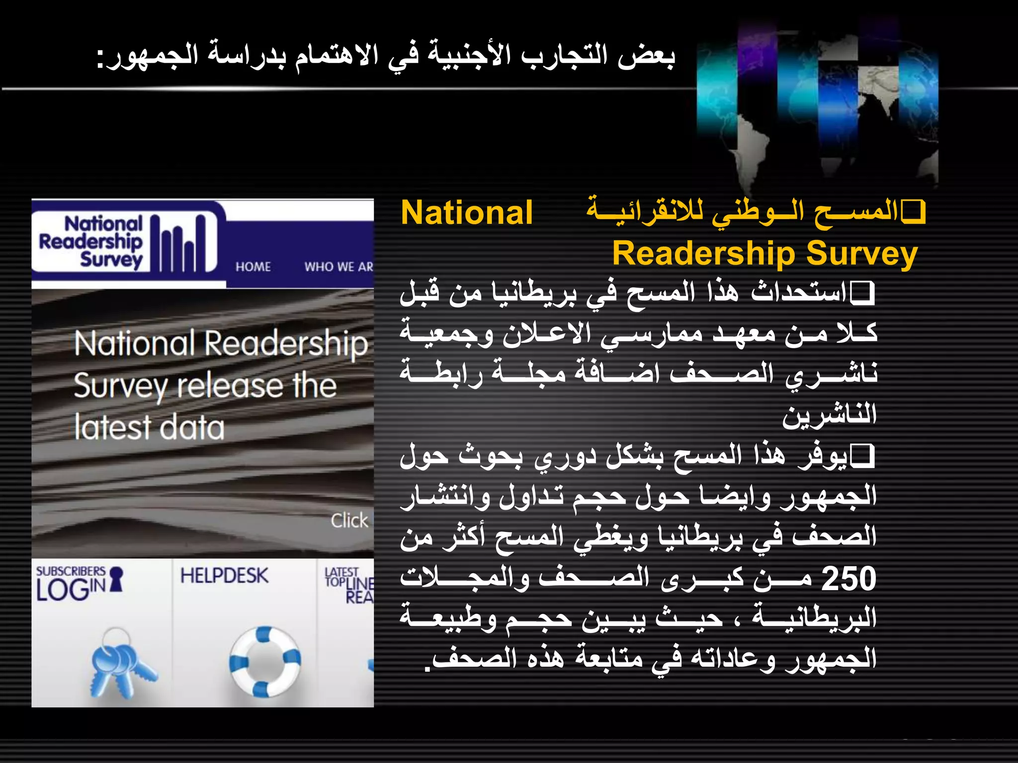 LOGOwww.themegallery.com
‫الجمهور‬ ‫بدراسة‬ ‫االهتمام‬ ‫في‬ ‫األجنبية‬ ‫التجارب‬ ‫بعض‬:
‫لللوطني‬‫ل‬‫ال‬ ‫لللص‬‫ل‬‫المس‬‫لللة‬‫ل‬‫لالنقرائي‬National
Readership Survey
‫ق‬ ‫من‬ ‫بريطانيا‬ ‫في‬ ‫المسص‬ ‫هذا‬ ‫استحداث‬‫بلل‬
‫للي‬‫ل‬‫ممارس‬ ‫للد‬‫ل‬‫معه‬ ‫للن‬‫ل‬‫م‬ ‫للال‬‫ل‬‫ك‬‫للالن‬‫ل‬‫االع‬‫للة‬‫ل‬‫وجمعي‬
‫للللحر‬‫ل‬‫الص‬ ‫للللري‬‫ل‬‫ناش‬‫للللافة‬‫ل‬‫اض‬‫للللة‬‫ل‬‫رابط‬ ‫للللة‬‫ل‬‫مجل‬
‫الناشرين‬
‫حو‬ ‫بحوث‬ ‫دوري‬ ‫بشكل‬ ‫المسص‬ ‫هذا‬ ‫يوفر‬‫ل‬
‫لور‬‫ل‬‫الجمه‬‫لا‬‫ل‬‫وايض‬‫لار‬‫ل‬‫وانتش‬ ‫لداول‬‫ل‬‫ت‬ ‫لم‬‫ل‬‫حج‬ ‫لول‬‫ل‬‫ح‬
‫أكث‬ ‫المسص‬ ‫ويغطي‬ ‫بريطانيا‬ ‫في‬ ‫الصحر‬‫من‬ ‫ر‬
250‫للللللالت‬‫ل‬‫والمج‬ ‫للللللحر‬‫ل‬‫الص‬ ‫للللللر‬‫ل‬‫كب‬ ‫للللللن‬‫ل‬‫م‬
‫للللة‬‫ل‬‫وطبيع‬ ‫للللم‬‫ل‬‫حج‬ ‫للللين‬‫ل‬‫يب‬ ‫للللث‬‫ل‬‫حي‬ ‫ا‬ ‫للللة‬‫ل‬‫البريطاني‬
‫الصحر‬ ‫هذه‬ ‫متابعة‬ ‫في‬ ‫وعادات‬ ‫الجمهور‬.
 