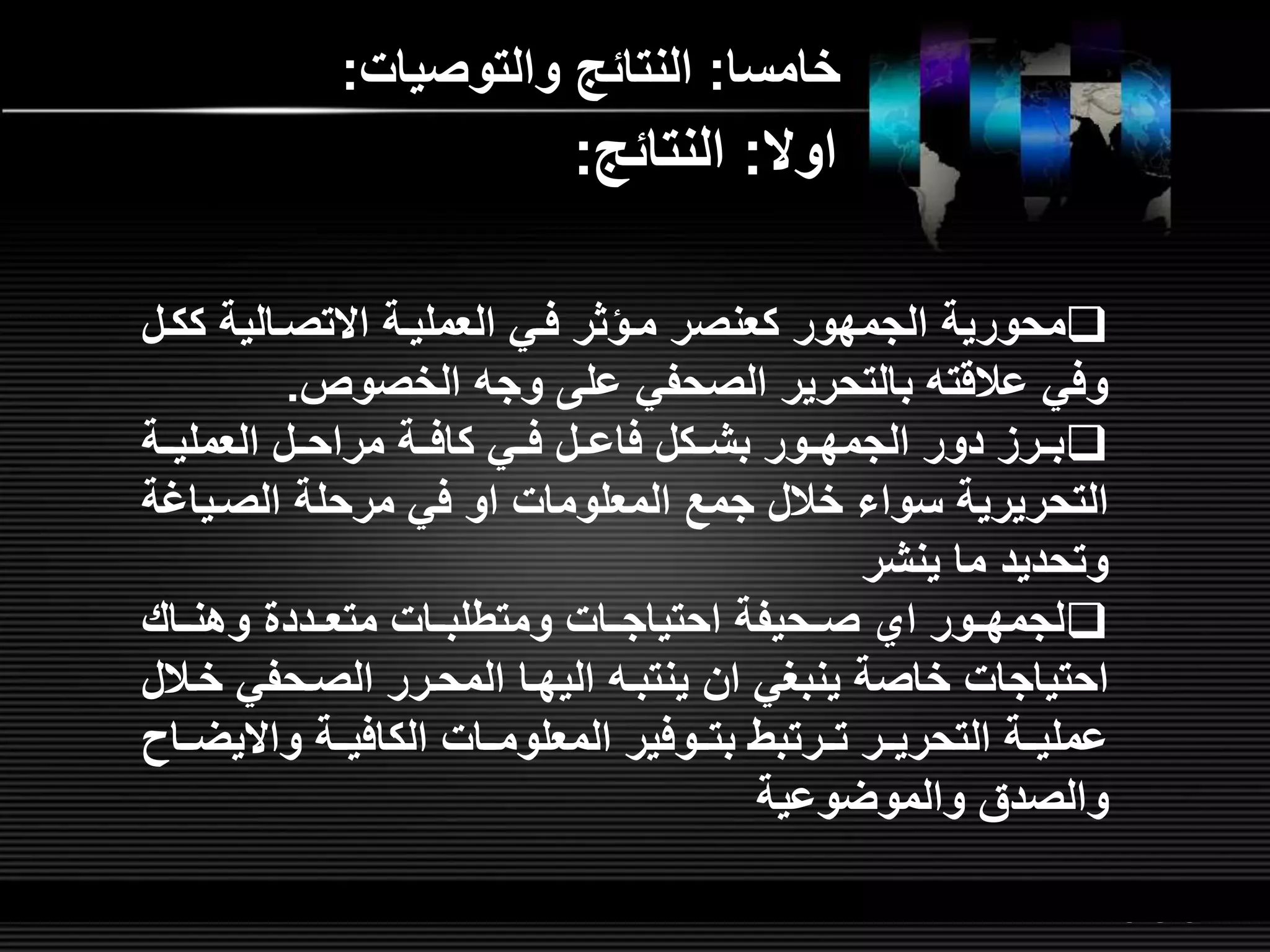 LOGOwww.themegallery.com
‫خامسا‬:‫والتوصيات‬ ‫النتائ‬:
‫ك‬ ‫االتصلالية‬ ‫العمليلة‬ ‫فلي‬ ‫ملؤثر‬ ‫كعنصر‬ ‫الجمهور‬ ‫محورية‬‫كلل‬
‫الخصوص‬ ‫وج‬ ‫عل‬ ‫الصحفي‬ ‫بالتحرير‬ ‫عالقت‬ ‫وفي‬.
‫العمليللة‬ ‫لل‬‫ل‬‫مراح‬ ‫كافللة‬ ‫لي‬‫ل‬‫ف‬ ‫لل‬‫ل‬‫فاع‬ ‫بشللكل‬ ‫لور‬‫ل‬‫الجمه‬ ‫دور‬ ‫لرم‬‫ل‬‫ب‬
‫المعلومات‬ ‫جم‬ ‫خالل‬ ‫سواء‬ ‫التحريرية‬‫او‬‫الصلي‬ ‫مرحلة‬ ‫في‬‫اغة‬
‫ينشر‬ ‫ما‬ ‫وتحديد‬
‫لور‬‫ل‬‫لجمه‬‫اي‬‫وهنللاش‬ ‫لدد‬‫ل‬‫متع‬ ‫لات‬‫ل‬‫ومتطلب‬ ‫لات‬‫ل‬‫احتياج‬ ‫لحيفة‬‫ل‬‫ص‬
‫ينبغي‬ ‫خاصة‬ ‫احتياجات‬‫ان‬‫ينتبل‬‫اليهلا‬‫الصلحفي‬ ‫المحلرر‬‫خلالل‬
‫الكافيللة‬ ‫المعلومللات‬ ‫بتللوفير‬ ‫تللرتبط‬ ‫التحريللر‬ ‫عمليللة‬‫واال‬‫يضللاح‬
‫والموضوعية‬ ‫والصدق‬
‫اوال‬:‫النتائ‬:
 