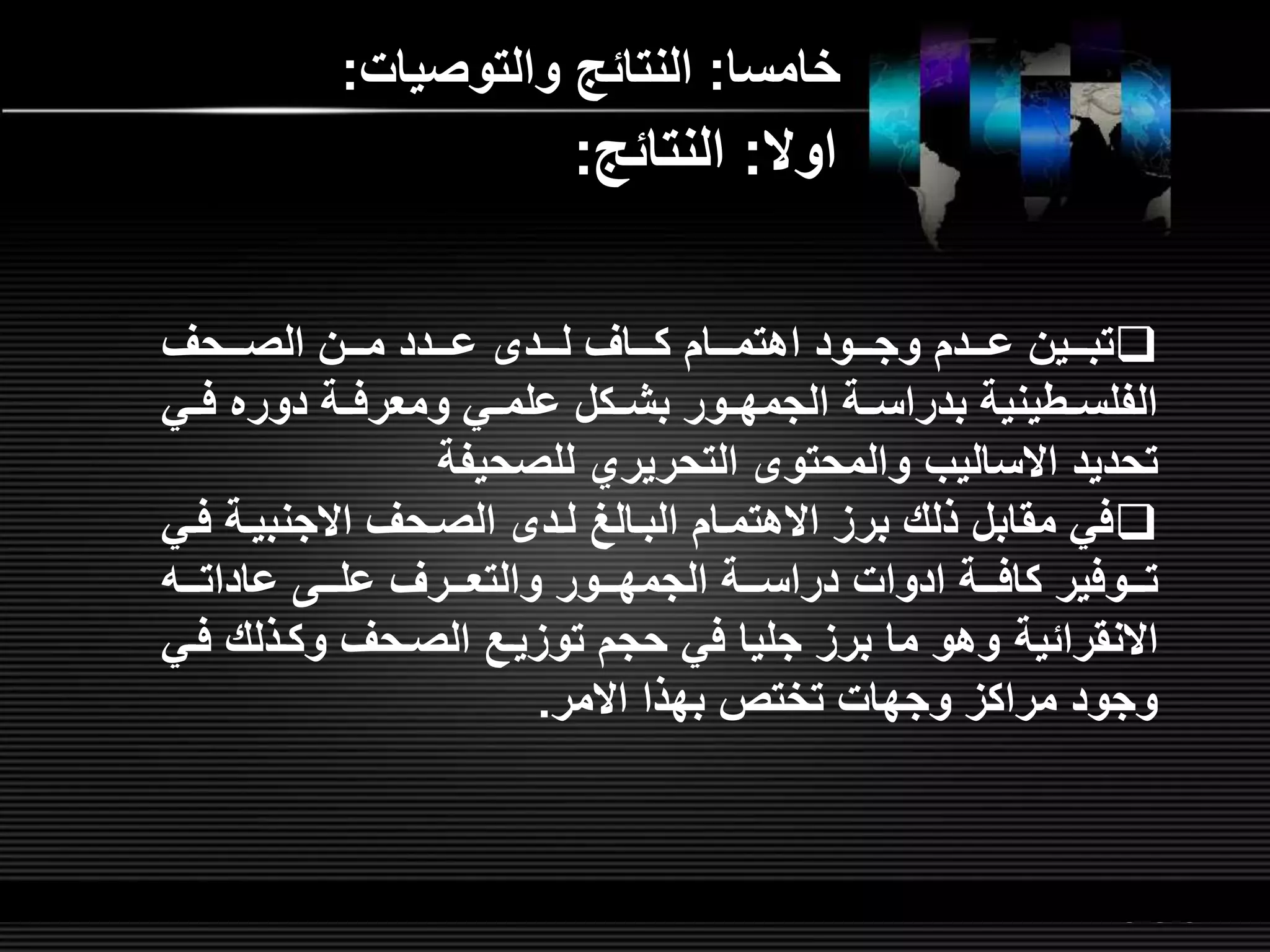 LOGOwww.themegallery.com
‫خامسا‬:‫والتوصيات‬ ‫النتائ‬:
‫لللحر‬‫ل‬‫الص‬ ‫لللن‬‫ل‬‫م‬ ‫لللدد‬‫ل‬‫ع‬ ‫لللد‬‫ل‬‫ل‬ ‫لللار‬‫ل‬‫ك‬ ‫لللام‬‫ل‬‫اهتم‬ ‫لللود‬‫ل‬‫وج‬ ‫لللدم‬‫ل‬‫ع‬ ‫لللين‬‫ل‬‫تب‬
‫ل‬‫ل‬‫ف‬ ‫دوره‬ ‫لة‬‫ل‬‫ومعرف‬ ‫لي‬‫ل‬‫علم‬ ‫لكل‬‫ل‬‫بش‬ ‫لور‬‫ل‬‫الجمه‬ ‫لة‬‫ل‬‫بدراس‬ ‫لطينية‬‫ل‬‫الفلس‬‫ي‬
‫تحديد‬‫االساليب‬‫للصحيفة‬ ‫التحريري‬ ‫والمحتو‬
‫الصلحر‬ ‫للد‬ ‫البلالغ‬ ‫االهتملام‬ ‫برم‬ ‫ذلش‬ ‫مقابل‬ ‫في‬‫االجنبيل‬‫ة‬‫فلي‬
‫كافلللة‬ ‫تلللوفير‬‫ادوات‬‫عاداتللل‬ ‫علللل‬ ‫والتعلللرر‬ ‫الجمهلللور‬ ‫دراسلللة‬
‫االنقرائية‬‫وكلذلش‬ ‫الصلحر‬ ‫توميل‬ ‫حجم‬ ‫في‬ ‫جليا‬ ‫برم‬ ‫ما‬ ‫وهو‬‫فلي‬
‫بهذا‬ ‫تختص‬ ‫وجهات‬ ‫مراكم‬ ‫وجود‬‫االمر‬.
‫اوال‬:‫النتائ‬:
 