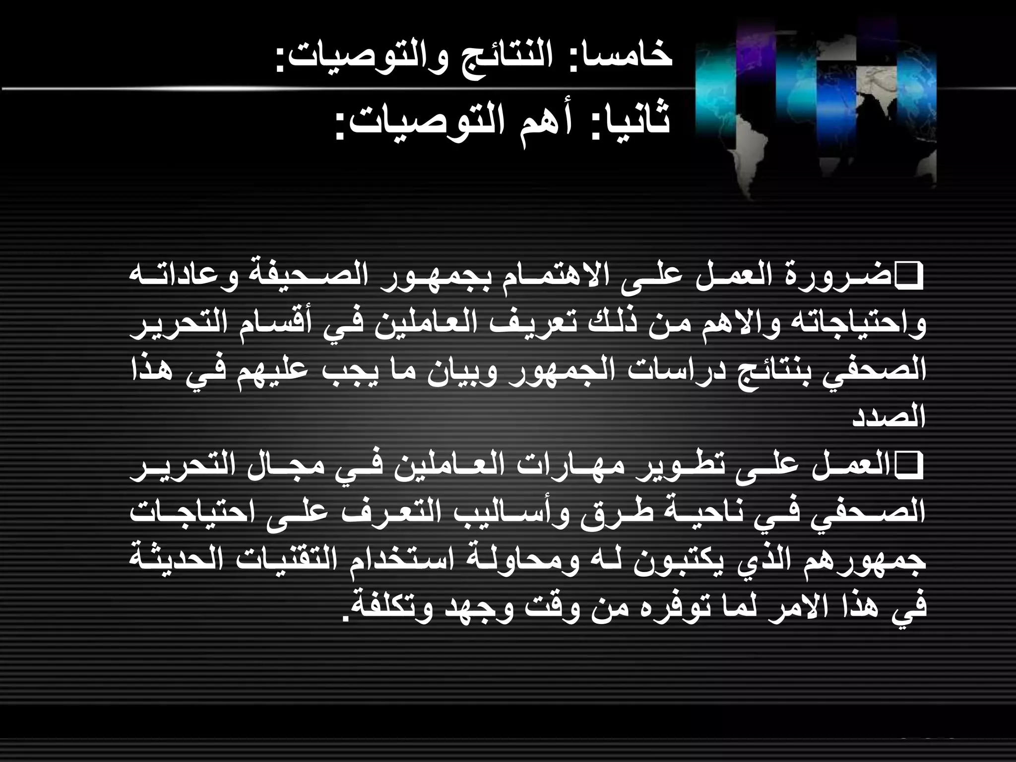 LOGOwww.themegallery.com
‫خامسا‬:‫والتوصيات‬ ‫النتائ‬:
‫لل‬‫ل‬‫وعادات‬ ‫للحيفة‬‫ل‬‫الص‬ ‫للور‬‫ل‬‫بجمه‬ ‫للام‬‫ل‬‫االهتم‬ ‫لل‬‫ل‬‫عل‬ ‫للل‬‫ل‬‫العم‬ ‫للرور‬‫ل‬‫ض‬
‫التح‬ ‫أقسلام‬ ‫فلي‬ ‫العلاملين‬ ‫تعريلر‬ ‫ذللش‬ ‫ملن‬ ‫واالهم‬ ‫واحتياجات‬‫ريلر‬
‫فل‬ ‫عليهم‬ ‫يجب‬ ‫ما‬ ‫وبيان‬ ‫الجمهور‬ ‫دراسات‬ ‫بنتائ‬ ‫الصحفي‬‫هلذا‬ ‫ي‬
‫الصدد‬
‫للر‬‫ل‬‫التحري‬ ‫للال‬‫ل‬‫مج‬ ‫للي‬‫ل‬‫ف‬ ‫للاملين‬‫ل‬‫الع‬ ‫للارات‬‫ل‬‫مه‬ ‫للوير‬‫ل‬‫تط‬ ‫لل‬‫ل‬‫عل‬ ‫للل‬‫ل‬‫العم‬
‫للات‬‫ل‬‫احتياج‬ ‫لل‬‫ل‬‫عل‬ ‫للرر‬‫ل‬‫التع‬ ‫للاليب‬‫ل‬‫وأس‬ ‫للرق‬‫ل‬‫ط‬ ‫للة‬‫ل‬‫ناحي‬ ‫للي‬‫ل‬‫ف‬ ‫للحفي‬‫ل‬‫الص‬
‫الحدي‬ ‫التقنيلات‬ ‫اسلتخدام‬ ‫ومحاوللة‬ ‫لل‬ ‫يكتبلون‬ ‫الذي‬ ‫جمهورهم‬‫ثلة‬
‫هذا‬ ‫في‬‫االمر‬‫وتكلفة‬ ‫وجهد‬ ‫وقت‬ ‫من‬ ‫توفره‬ ‫لما‬.
‫ثانيا‬:‫التوصيات‬ ‫أهم‬:
 